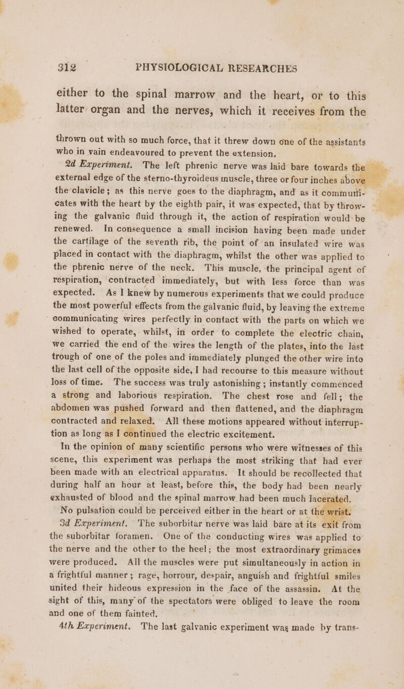 either to the spinal marrow and the heart, or to this latter organ and the IRGHVES; apie’ it receives + the thrown out with so much force, that it threw down one of the assistants who in vain endeavoured to prevent the extension. 2d Experiment. The left phrenic nerve was laid bare towards the aie external edge of the sterno- thyroideus muscle, three or four inches above” theclavicle; as this nerve goes to the ip eh, and as it commuti- eates with the heart by the eighth pair, it was expected, that by throw- ing the galvanic fluid through it, the action of respiration would: be renewed. In consequence a small incision having been made under the cartilage of the seventh rib, the point of ‘an insulated wire was placed in contact with the diaphragm, whilst the other was applied to the phrenic nerve of the neck. This muscle, the principal agent of respiration, contracted immediately, but with less force than was expected. As I knew by numerous experiments that we could produce the most powerful effects from the galvanic fluid , by leaving the extreme communicating wires perfectly in contact with the parts on which we wished to operate, whilst, in order to complete the electric chain, we carried the end of the. wires the length of the plates, into the last trough of one of the poles and immediately plunged the other wire into the last cell of the opposite side, I had recourse to this measure without loss of time. The success was truly astonishing ; instantly commenced a strong and laborious respiration. The chest rose and fell; the abdomen was pushed forward and then flattened, and the alegre gh contracted and relaxed. All these motions appeared without interrup- tion as long as I continued the electric excitement. In the opinion of many scientific persons who were witnesses of this scene, this experiment was perhaps the most striking that had ever been made with an electrical apparatus. It should be recollected that during half an hour at least, before this, the body had been nearly exhausted of blood and the spinal marrow had been much lacerate No pulsation could be perceived either in the heart or at the wr st. 3d Experiment. The suborbitar nerve was laid bare at its exit from the suborbitar foramen. One of the conducting wires was applied to the nerve and the other to the heel; the most extraordinary grimaces were produced. All the muscles were put simultaneously in action in a frightful manner ; rage, horrour, despair, anguish and frightful smiles united their hideous expression in the face of the assassin. At the sight of this, many of the spectators were obliged to leave the room ‘ Ph, and one of them fainted. Ath Experiment. The last galvanic experiment wag made by trans-