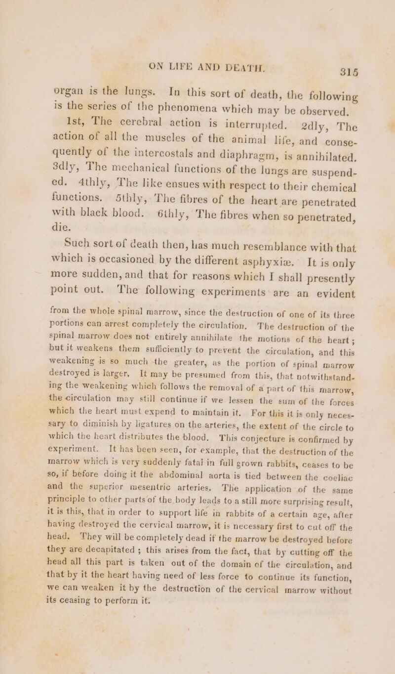 organ is the lungs. In this sort of death, the following is the series of the phenomena which may be observed. Ist, The cerebral action is interrupted. 2dly, The action of all the muscles of the animal life, and conse- quently of the intercostals and diaphragm, is annihilated. 3dly, The mechanical functions of the lungs are suspend- ed. 4thly, The like ensues with respect to their chemical functions. Sthly, The fibres of the heart are penetrated with black blood. 6thly, The fibres when so penetrated, die. | Such sort of death then, Las much resemblance with that which is occasioned by the different asphyxiæ. It is only more sudden, and that for reasons which I shall presently point out. The following experiments are an evident from the whole spinal marrow, since the destruction of one of its three portions can arrest completely the circulation, The destruction of the spinal marrow does not entirely annihilate the motions of the heart ; but it weakens them suficiently to prevent the circulation, and this weakening is so much the greater, as the portion of spinal marrow destroyed is larger, It may be presumed from this, that notwithstand- ing the weakening which follows the removal of a part of this marrow, the circulation may still continue if we lessen the eum of the forces which the heart must expend to maintain it. For this it is only neces- sary to diminish by ligatures on the arteries, the extent of the circle to which the heart distributes the blood. This conjecture is confirmed by experiment. It has been seen, for example, that the destruction of the marrow which is very suddenly fatal in full grown rabbits, ceases to be so, if before doing it the abdominal aorta is tied between the coeliac and the superior mesentric arteries. The application of the same principle to other parts of the body leads to a still more surprising result, it is this, that in order to support life in rabbits of a certain age, after having destroyed the cervical marrow, it is necessary first to cut off the head. They will be completely dead if the marrow be destroyed before they are decapitated ; this arises from the fact, that by cutting off the head all this part is taken out of the domain of the circulation, and - that by it the heart having need of less force to continue its function, we can weaken it by the destruction of the cervical marrow without its ceasing to perform it.