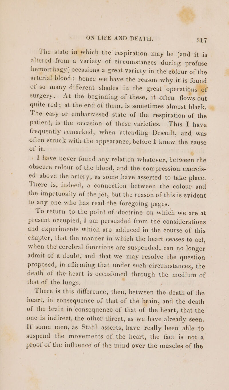 altered from a variety of circumstances during profuse hemorrhagy) occasions a great variety in the colour of the arterial blood: hence we have the reason why it is found of so many different shades in the great operations of surgery. At the beginning of these, it often flows ont quite red; at the end of them, is sometimes almost black. The easy or embarrassed state of the respiration of the patient, is the occasion of these varieties. This I have frequently remarked, when attending Desault, and was often struck with the appearance, before I knew the cause of it. PP EE ENTER ‘ : [have never found any relation whatever, between the obscure colour of the blood, and the compression exercis- ed above the artery, as some have asserted to take place. There is, indeed, a connection between the colour and the impetuosity of the jet, but the reason of this is evident to any one who has read the foregoing pages. To return to the point of doctrine on which we are at + and experiments which are adduced in the course of this chapter, that the manner in which the heart ceases to act, when the cerebral functions are suspended, can no longer admit of a doubt, and that we may resolve the question proposed, in affirming that under such circumstances, the death of the heart is occasioned through the medium of that of the lungs. ke There is this difference, then, between the death of the heart, in consequence of that of the brain, and the death of the brain in consequence of that of the heart, that the one is indirect, the other direct, as we have already seen. If some men, as Stahl asserts, have really been able to suspend the movements of the heart, the fact is not a proof of the influence of the mind over the muscles of the