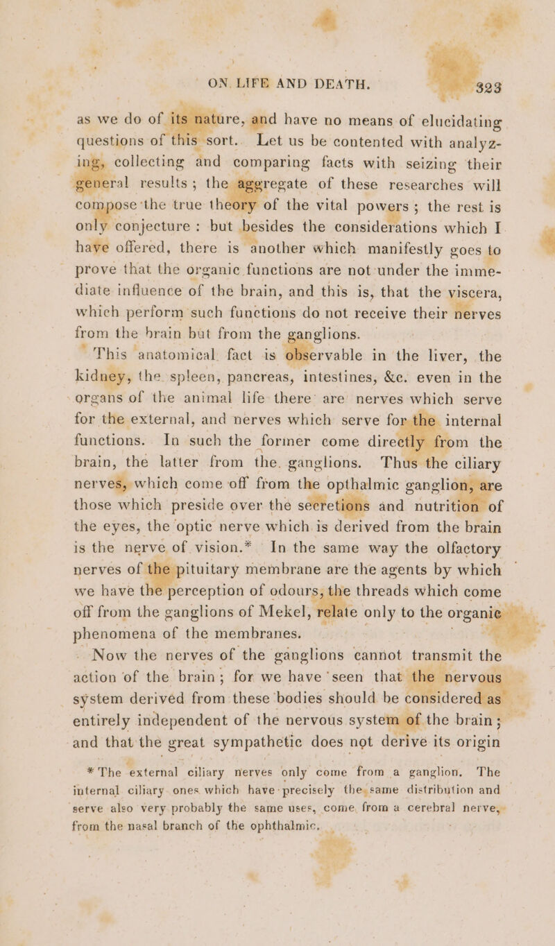 a ON, LIFE AND DEATH. as we do of its ture, and have no means of elucidating questions of 1s” sort.. Let us be contented with analyz- ing, collecting ‘and + aigue facts with seizing their ral results; the aggregate of these researches will compose ‘the true theory “of the vital powers ; the rest is set but besides the considerations which I. have offered, there is “another which manifestly goes to prove that the organic functions are not-under the i imme- diate influence of the brain, and this is, that the viscera, which perform such functions do not receive their nerves from the brain but from the ganglions. This ‘anatomical. fact is observable in the liver, the kidney, the spleen, pancreas, ‘intestines, &amp;e. even in the organs of the animal life there’ are nerves which serve for the external, and nerves which serve for the internal functions. In such the former come directly from the brain, thé latter from the. ganglions. Thus the ciliary nerves, which come off from the opthalmic ganglior those which preside over the secretions and ne the eyes, the optic nerve which is derived from the brain is the nerve of vision.* In the same way the olfactory nerves ofigggppituitars membrane are the agents by which h perception of odours, | eads which c Ory we have t off from the ganglions of Mekel, : Sana of the membranes. i Now the nerves of the ganglions cannot transmit the action of the brain; for we have ‘seen that the nerv | _ system derived from these ‘bodies should be considered as Ss entirely independent of the nervous system of the brain ; -and that the “gel sympathetic does not derive its origin * The na ciliary nerves only come from a ganglion. The internal ciliary. ones which have: precisely the: same distribution and — serve also very probably the same uses, come, from a cerebral nerve, from the nasal branch of the Frs: té ee. + +