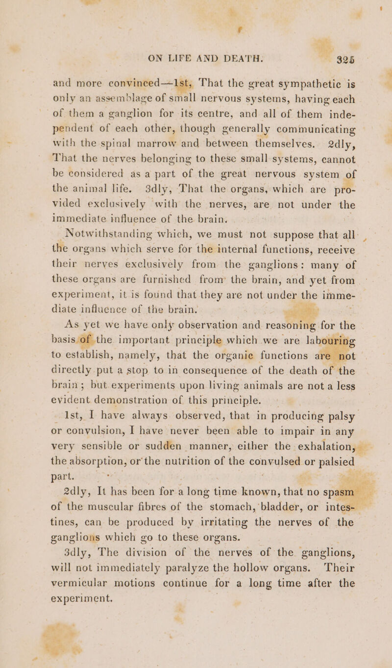 % ‘ F tal Ties! ON LIFE AND DEATH. ~ 325 and more convinced—1st, That the great sympathetic is only an assemblage of small nervous systems, having each of them a ganglion for its centre, and all of them inde- pendent of each other, though generally communicating — with the spinal marrow and between themselves. 2dly, That the nerves belonging to these small systems, cannot be considered as a part of the great nervous system of the animal life. 3dly, That the organs, which are pit: vided exclusively with the nerves, are not under the immediate influence of the brain. Notwithstanding which, we must not suppose that all the organs which serve for the internal functions, receive their nerves exclusively from the ganglions: many of these organs are furnished from the brain, and yet from experiment, it is found that they are not under the imme- diate influence of the brain. : ae = ae | As yet we have only observation and reasoning: for the basis of the important. principle which we are labouring to establish, namely, that the organie functions ar er directly put a stop to in consequence of the death of the brain; but experiments upon living animals are not a less Pr demonstration of this principle. : Ist, I have always observed, that in producing palsy or convulsion, I have never been able to impair in any very sensible or sudden manner, either the exhalation, — the absorption, or'the nutrition of the convulsed or di parts lité nier 2dly, It has been for a iat time known, that no spasm of the muscular fibres of the stomach, bladder, or intes- tines, can be produced by irritating the nerves of the ganglions which go to these organs. 3dly, The division of the nerves of the ganglions, will not immediately paralyze the hollow organs. Their vermicular motions continue for a long time after the experiment. 4: LA st kg: thy