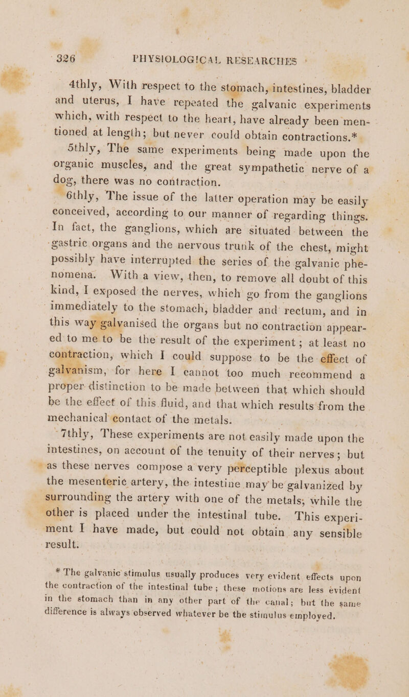 4thly, With respect to the stomach, intestines, bladder and uterus, I have repeated the galvanic experiments which, with respect to the heart, have already been men- | tioned at lengih; but never could obtain contractions.* 5thly, The same experiments being made upon the organic muscles, and the great sympathetic nerve of a dog, there was no contraction. Fe PE 6thly, The issue of the latter operation may be easily conceived, according to our manner of regarding things. In fact, the ganglions, which are situated between the gastric organs and the nervous trunk of the chest, might possibly have interrupted: the series of the galvanic phe- nomena. With a view, then, to remove all doubt of this kind, I exposed the nerves, which go from the ganglions ; immediately to the stomach, bladder and rectum, and in this way galvanised the organs but no contraction appear- _ ed to me to be the result of the experiment; at least no: contraction, which I could suppose to be the effect of galvanism, for here I cannot too much recommend a proper distinction to be made between that, which should be the effect of this fluid, and that which results from the mechanical contact of the metals. | Ru -7thly, These experiments are not easily made upon the Intestines, on account of the tenuity of their nerves; but - as these nerves compose a very perceptible plexus about the mesenteric artery, the intestine may be galvanized by ‘surrounding the artery with one of the metals, while the other is placed under the intestinal tube. This experi- ment I have made, but could not obtain any sensible result. | * The galvanic stimulus usually produces very evident, effects upon the contraction of the intestinal tube; these motions are less evident in the stomach than in any other part of the canal; but the same difference is always ebserved whatever be the stimulus employed. \ hs ed En de