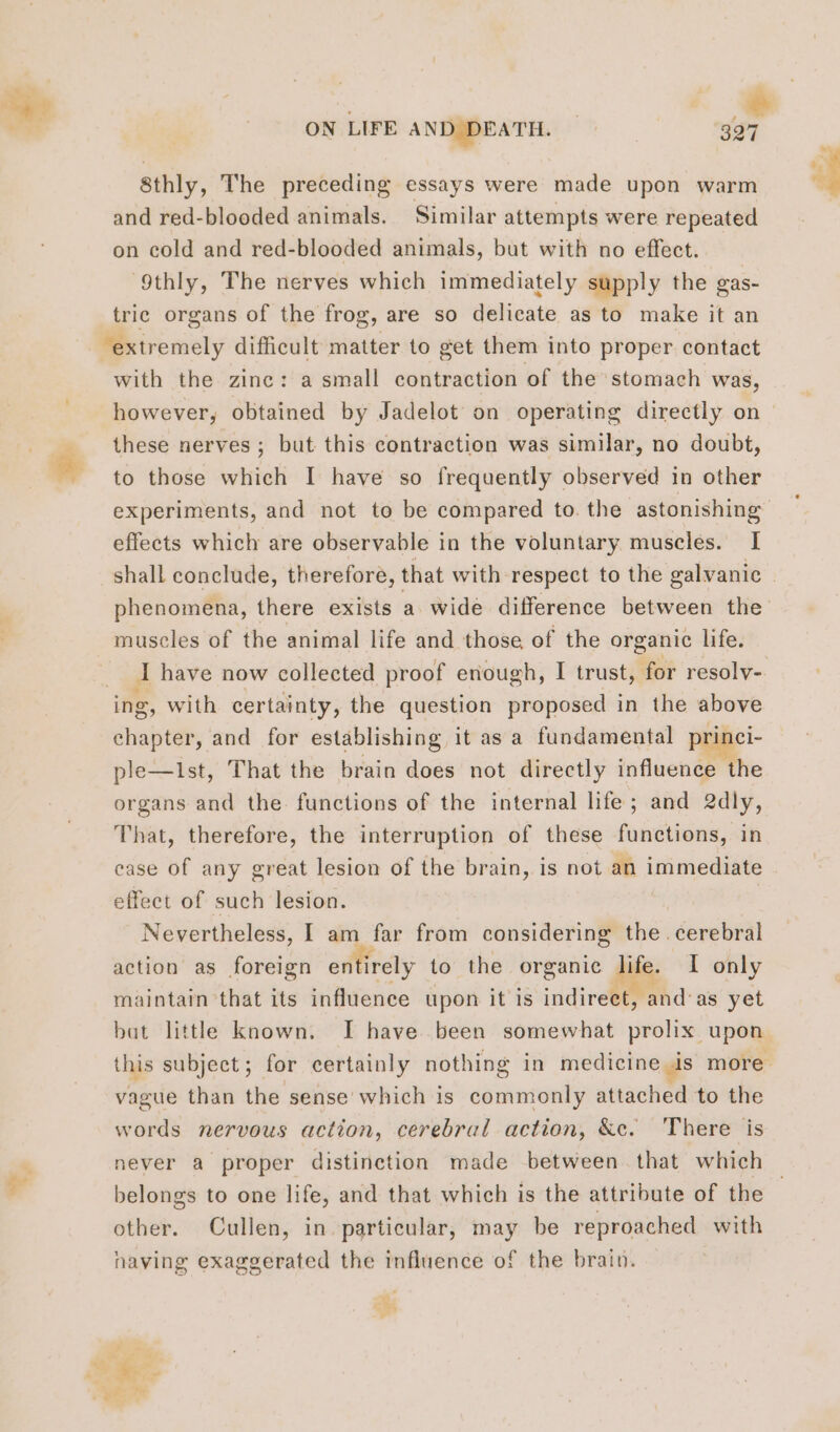 sthly, The preceding essays were made upon warm and red-blooded animals. Similar attempts were repeated on cold and red-blooded animals, but with no effect. 9thly, The nerves which immediately supply the gas- tric organs of the frog, are so delicate as to make it an extremely difficult matter to get them into proper contact with the zinc: a small contraction of the stomach was, however, obtained by Jadelot on operating directly on these nerves; but this contraction was similar, no doubt, to those which I have so frequently observed in other effects which are observable in the voluntary muscles. I museles of the animal life and those of the organic life. ing, with certainty, the question proposed in the above chapter, and for establishing it as a fundamental princi- ple—1st, That the brain does not directly influence the organs and the functions of the internal life; and 2dly, That, therefore, the interruption of these functions, in case of any great lesion of the brain, is not an es effect of such lesion. Nevertheless, I am far from considering the. “Gevebial action as foreign en irely to the organic life. I only maintain that its influence upon it is indirect, and'as yet vague than the sense which is commonly attached to the words nervous action, cerebral action, &amp;c. There is belongs to one life, and that which is the attribute of the other. Cullen, in particular, may be reproached with naving exaggerated the influence of the brain. va