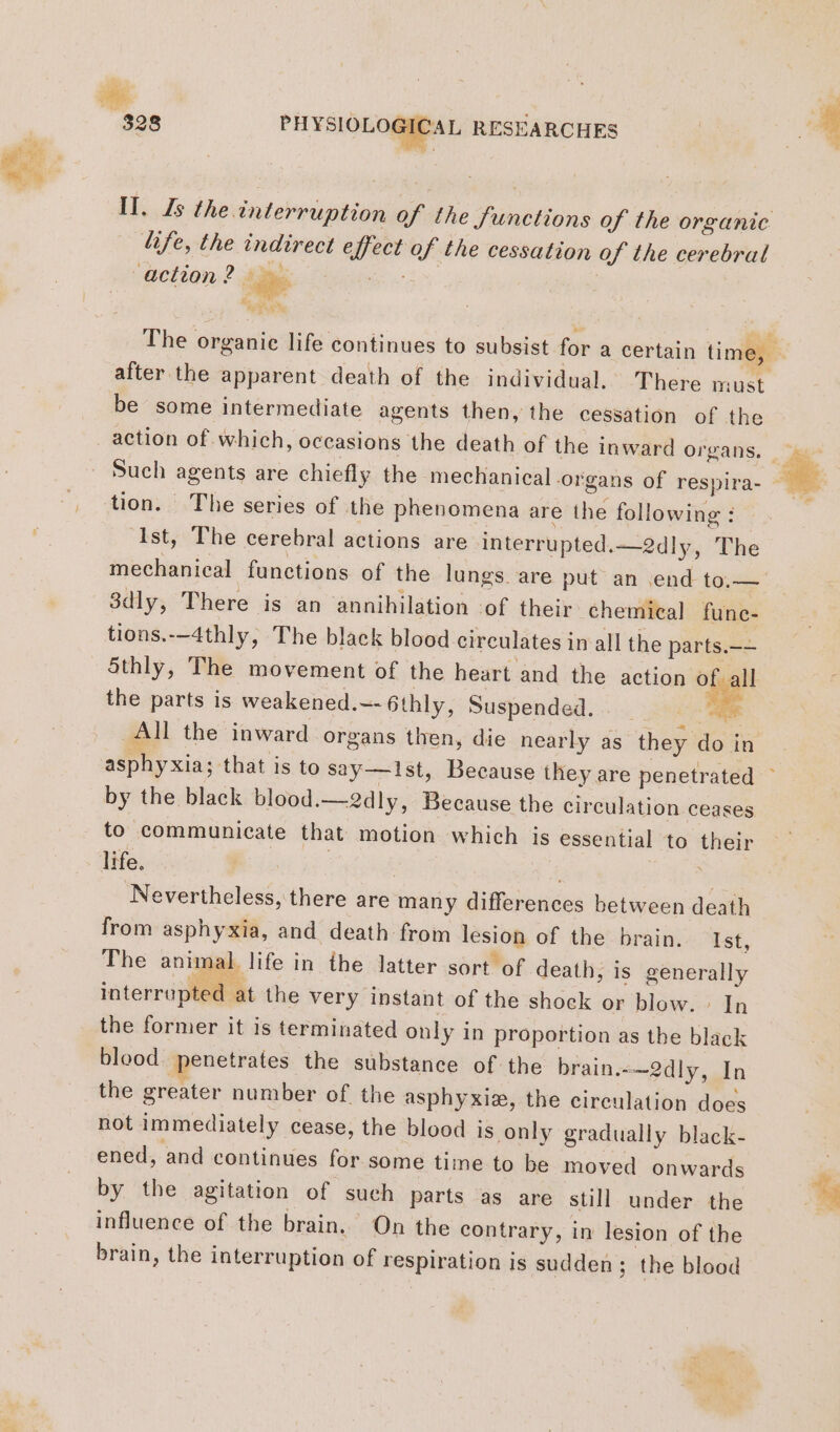 Il. Js the interruption of the Junctions of the organic. “fe, the indirect eff ect of the cessation of the cerebral ‘action? ni KT. se after the apparent death of the individual. There must be some intermediate agents then, the cessation of the action of which, occasions the death of the inward organs, Such agents are chiefly the mechanical organs of respira- tion. The series of the phenomena are the following : Ist, The cerebral actions are interrupted.—2dly, The mechanical functions of the lungs. are put an end to.— 3dly, There is an annihilation ‘of their chemical func- tions.-—4thly, The black blood circulates in all the parts.—-— 5thly, The movement of the heart and the action of all the parts is weakened.~- 6thly, Suspended. bi All the inward organs then, die nearly as they do in by the black blood.—2dly, Because the circulation ceases to communicate that motion which is essential to their life. | | + Nevertheless, there are many differences between death from asphyxia, and death from lesion of the brain. Ist, The animal life in the latter sort of death, is generally interrupted at the very instant of the shock or blow. : In the former it is terminated only in proportion as the black blood penetrates the substance of the brain.-—2dly, In the greater number of the asphyxiæ, the circulation does not immediately cease, the blood is only gradually black- ened, and continues for some time to be moved onwards by the agitation of such parts as are still under the influence of the brain. On the contrary, in lesion of the brain, the interruption of respiration is sudden; the blood wh