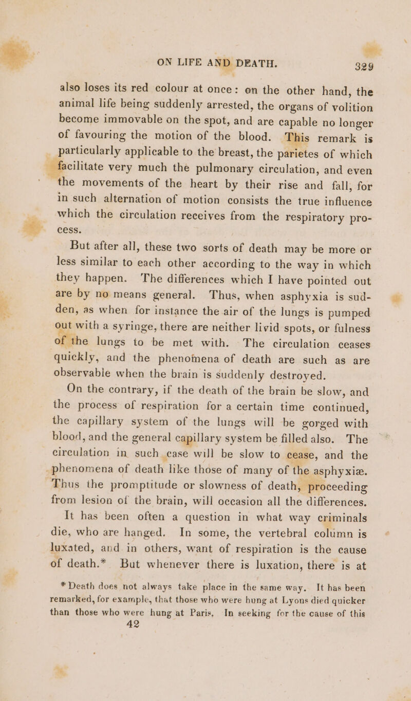 | Lu ON LIFE AND DEATH. 329 also loses its red colour at once: on the other hand, the animal life being suddenly arrested, the organs of volition become immovable on the spot, and are capable no longer of favouring the motion of the blood. This remark is dsl Eole applicable to the breast, the parietes of which facilitate very much the pulmonary circulation, and even the movements of the heart by their rise and fall, for in such alternation of motion consists the true influence which the circulation receives from the respiratory pro- cess. | But after all, these two sorts of death may be more or less similar to each other according to the way in which they happen. The differences which I have pointed out are by no means general. Thus, when asphyxia is sud- den, as when for instance the air of the lungs is pumped out with a syringe, there are neither livid spots, or fulness of the lungs to be met with. The circulation ceases observabie when the brain is suddenly destroyed. On the contrary, if the death of the brain be slow, and the process of respiration for a certain time continued, the capillary system of the lungs will be gorged with blood, and the general capillary system be filled also. The circulation in such case will be slow to cease, and the from lesion of the brain, will occasion all the differences. It has been often a question in what way criminals die, who are hanged. In some, the vertebral column is luxated, and in others, want of respiration is the cause of death.* But whenever there is luxation, there is at * Death does not always take place in the same way. It has been remarked, for example, that those who were hung at Lyons died quicker than those who were hung at Paris, In seeking for the cause of this 42