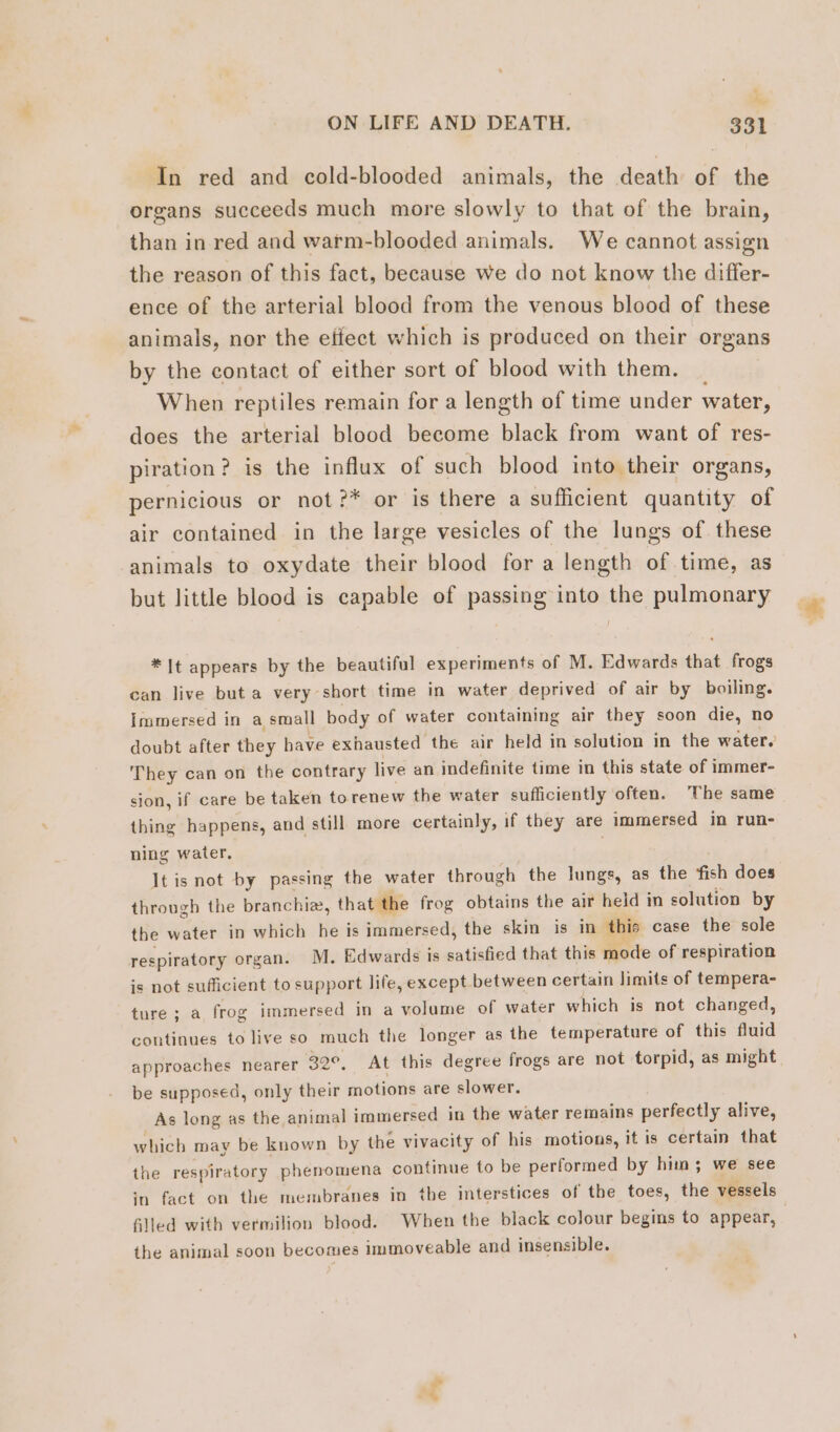 : Me, ON LIFE AND DEATH. 331 In red and cold-blooded animals, the death of the organs succeeds much more slowly to that of the brain, than in red and warm-blooded animals. We cannot assign the reason of this fact, because we do not know the differ- ence of the arterial blood from the venous blood of these animals, nor the eifect which is produced on their organs by the contact of either sort of blood with them. When reptiles remain for a length of time under water, does the arterial blood become black from want of res- piration? is the influx of such blood into their organs, pernicious or not ?* or is there a sufficient quantity of air contained in the large vesicles of the lungs of these animals to oxydate their blood for a length of time, as but little blood is capable of passing into the pulmonary * It appears by the beautiful experiments of M. Edwards that frogs can live but a very short time in water deprived of air by boiling. Immersed in a small body of water containing air they soon die, no doubt after they have exhausted the air held in solution in the water.’ They can on the contrary live an indefinite time in this state of immer- sion, if care be taken torenew the water sufficiently often. The same thing happens, and still more certainly, if they are immersed in run- ning water. | Jt is not by passing the water through the lungs, as the fish does through the branchiæ, that the frog obtains the air held in solution by the water in which he is immersed, the skin is in this case the sole respiratory organ. M. Edwards is satisfied that this mode of respiration is not sufficient to support life, except between certain limits of tempera- ture; a frog immersed in a volume of water which is not changed, continues to live so much the longer as the temperature of this fluid approaches nearer 32°, At this degree frogs are not torpid, as might be supposed, only their motions are slower. As long as the animal immersed in the water remains perfectly alive, which may be known by the vivacity of his motions, it is certain that the respiratory phenomena continue to be performed by him; we see in fact on the membranes in the interstices of the toes, the vessels filled with vermilion blood. When the black colour begins to appear, the animal soon becomes immoveable and insensible. és