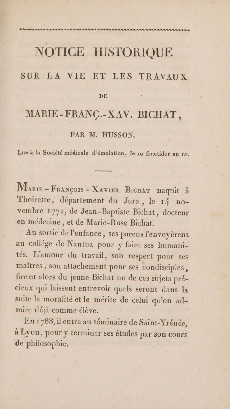 PRRLLS y LL LV BRL LR RL LU RL RU A/R LR À OLD QD, DV DL D A LR D QU A LL LR D DS NOTICE HISTORIQUE SUR LA VIE ET LES: TRAVAUS M MARIE-FRANÇ.-XAV. BICHAT PAR M. HUSSON. Lue à la Société médicale d’émulation, le 10 frnctidor an 10. Re reenre Mie - François-Xavier BicHAT naquit à Thoirette, département du Jura , le 14 no- vembre 1771, de Jean-Baptiste ide: docteur en médecine, et de Marie-Rose Bichat. Au sortir de l'enfance, ses parens lenvoyèrent au collége de Nantua pour y faire ses humani- tés. L'amour du travail, son respect pour ses maîtres , son aRRdrbTÈME pour ses condisciples firent one du jeune Bichat un de ces sujets + cieux qui laissent entrevoir quels seront dans la suite la moralité etle mérite de celui qu'on ad- mire déjà comme élève. | En 1788, 1l entra au séminaire de Saint- Yrénée, à Lyon, pour y terminer ses études par son Cours de phil ji ca