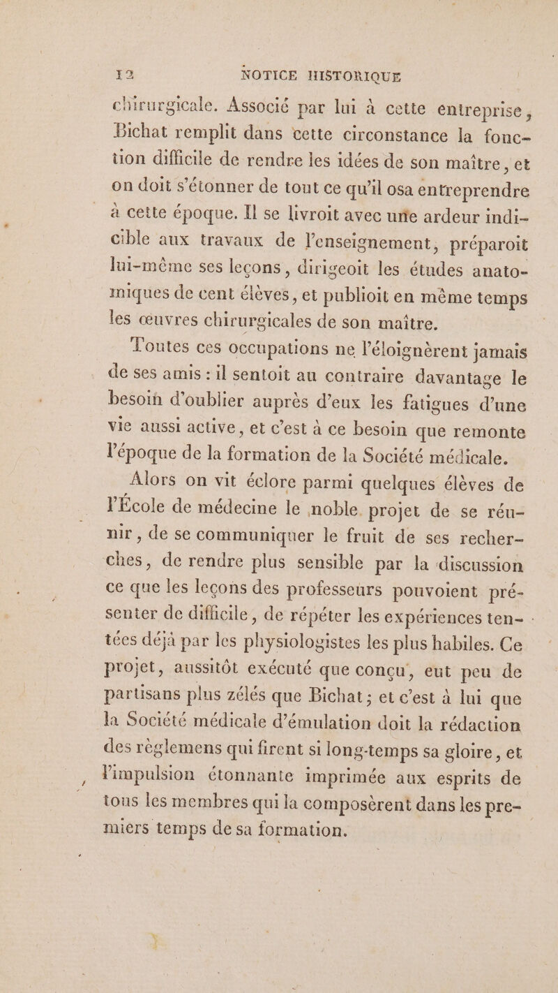 chirurgicale. Associé par lui à cette entreprise , Bichat remplit dans cette circonstance la fonc- üon difficile de rendre les idées de son maître , et on doit s'étonner de tout ce qu'il osa entreprendre à cette époque. Il se livroit avec urte ardeur indi- cible aux travaux de l’enseignement, préparoit lui-même ses lecons, dirigeoit les de anato=- miques de cent Elèves: et publioit en même temps les œuvres aie de son maître. Toutes ces occupations ne l’éloignèrent ; jamais de ses amis : il sentoit au contraire davantage le besoih d'oublier auprès d’eux les fatigues d’une vie aussi active, et c’est à ce besoin que remonte l’époque de la formation de la Société médicale. Âlors on vit écl ore parmi quelques élèves de l'École de médecine le noble. projet de se réu- mir , de se communiquer le fruit de ses recher- ches, de rendre plus sensible par la discussion ce que les leçons des professeurs pouvoient pré- senter de difficile, de répéter les expériences ten- : tées déjà par les D Sislat iStes les plus habiles. Ce projet, aussitôt exécuté que conçu, eut peu de partisans plus zélés que Bichat ; et c’est à lui que la Société médicale nations doit la rédaction des règlemens qui firent si long-temps sa gloire, et limpulsion étonnante imprimée aux esprits de tous les membres qui la composèrent dans les pre- miers temps de sa formation.