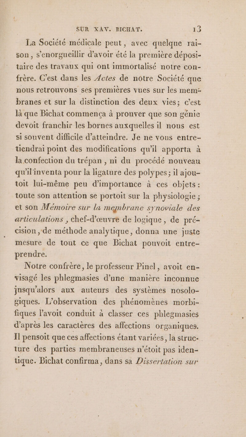 La Société médicale peut, avec quelque rai- son, s’enorgueillir d’avoir été la première déposi- taire des travaux qui ont immortalisé notre con- frère. C'est dans les Actes de notre Société que nous retrouvons ses premières vues sur les mem branes et sur la distinction des deux vies; c’est là que Bichat commença à prouver que son génie devoit franchir les bornes auxquelles il nous est si souvent difficile d'atteindre. Je ne vous entre- üendrai point des modifications qu'il apporta à la confection du trépan , ni du procédé nouveau qu'ilinventa pour la ligature des polypes; il ajou- toit lui-même peu d'importance à ces objets: toute son attention se portoit sur la physiologie ; et son Mémoire sur la membrane synoviale des articulations , chef-d'œuvre de logique, de pré- cision , de méthode analytique, donna une juste mesure de tout ce que Bichat pouvoit entre- prendre. | Notre confrère, le professeur Pinel, avoit en- visagé les phlegmasies d’une manière inconnue insqu’alors aux auteurs des systèmes nosolo- giques. L'observation des phénomènes morbi- fiques l'avoit conduit à classer ces phlegmasies d’après les caractères des affections organiques. Il pensoit que ces affections étant variées , la Struc- ture des parties membraneuses n’étoit pas iden- üque. Bichat confirma, dans sa Dissertation sur