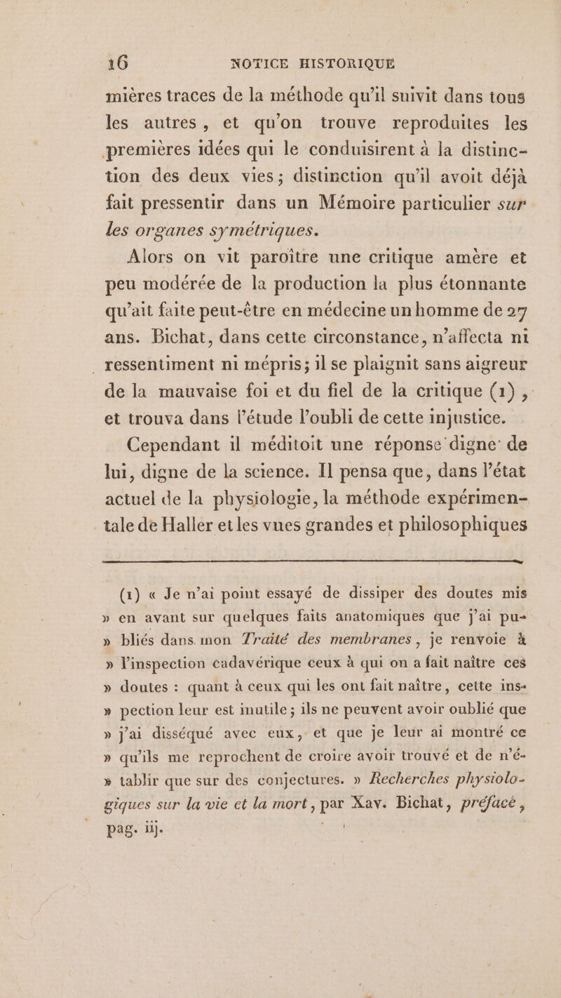 mières traces de la méthode qu'il suivit dans tous les autres, et qu'on trouve reproduites les premières idées qui le conduisirent à la distinc- ton des deux vies; distinction qu'il avoit déjà fait pressentir dans un Mémoire particulier sur les organes symétriques. Alors on vit paroïître une critique amère et peu modérée de la production la plus étonnante qu’ait faite peut-être en médecine un homme de 27 ans. Bichat, dans cette circonstance, n’affecta ni . ressentiment ni mépris ; 1l se plaignit sans aigreur de la mauvaise foi et du fiel de la critique (1), et trouva dans l'étude l’oubli de cette injustice. Cependant il méditoit une réponse digne: de lui, digne de la science. Il pensa que, dans l'état actuel de la physiologie, la méthode expérimen- tale de Haller et les vues grandes et philosophiques (x) « Je n’ai point essayé de dissiper des doutes mis » en avant sur quelques faits anatomiques que j'ai pu- » bliés dansinon Traité des membranes , je renvoie à » l'inspection cadavérique ceux à qui on a fait naître ces » doutes : quant à ceux qui les ont fait naître, cette ins- » pection leur est inutile; ils ne peuvent avoir oublié que » Jai disséqué avec eux, et que je leur ai montré ce » qu'ils me reprochent de croire avoir trouvé et de n'é- » tablir que sur des conjectures. » Recherches phystolo- giques sur la vie et la mort, par Xav. Bichat, préfacé, pag. ülj.