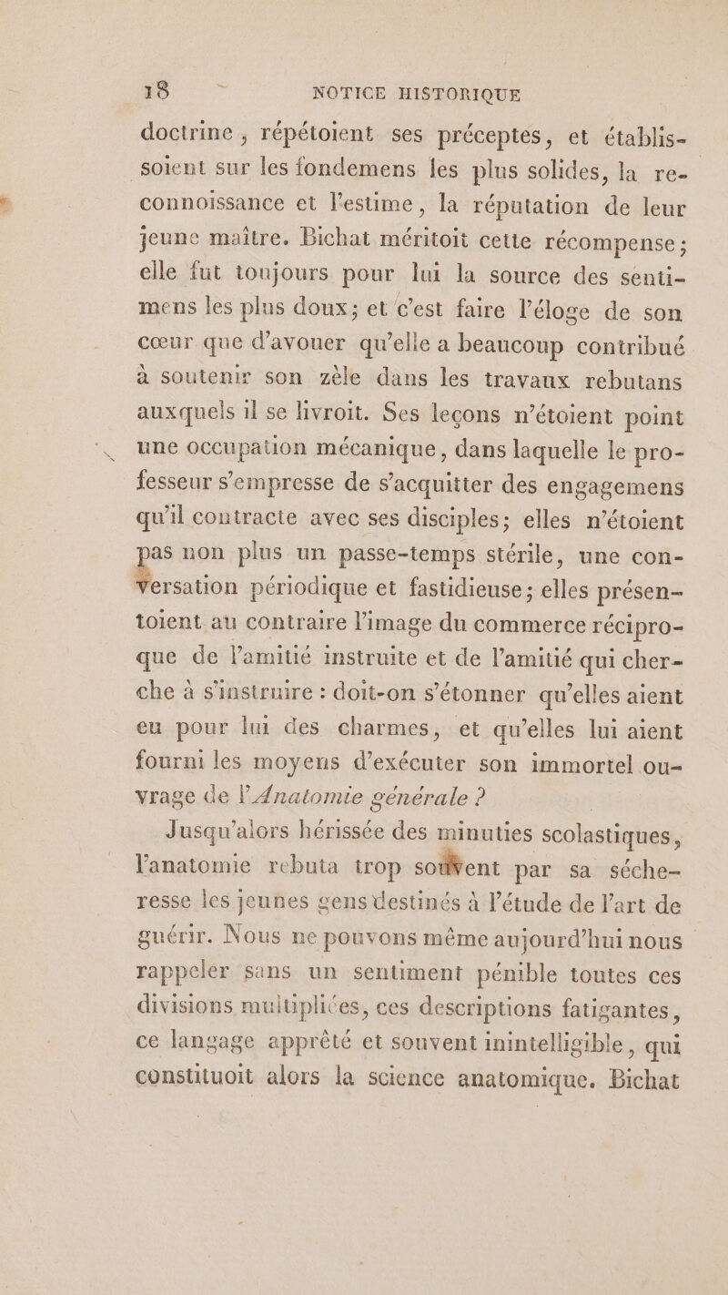 AE À doctrine ; répétoient ses préceptes, et établis- connoissance et l'estime, la réputation de leur jeune maitre. Bichat méritoit cette récompense ; elle fut tonjours pour lui la source des senti- mens les plus doux: et c’est faire l'éloge de son cœur que d’avouer qu’elle a beaucoup contribué à soutenir son zèle dans les travaux rebutans auxquels 1l se livroit. Ses leçons n’étoient point une occupation mécanique, dans laquelle le pro- fesseur s’empresse de s'acquitter des engagemens qu'il contracte avec ses disciples; elles n’étoient p non plus un passe-temps stérile, une con- toient au contraire l’image du commerce récipro- que de l'amitié instruite et de l'amitié qui cher- che à s'instruire : doit-on s'étonner qu’elles aient eu pour lui des charmes, et qu’elles lui aient fourni les moyens d'exécuter son immortel ou- vrage Ge l' Anatomie générale ? | | Jusqu'alors hérissée des minuties scolastiques, l'anatomie rebuta trop sotent par sa séche- resse les jeunes gens destinés à l'étude de l’art de guérir. Nous ne pouvons même aujourd’hui nous rappeler sans un sentiment pénible toutes ces divisions muluplites, ces descriptions fatigantes, ce langage apprêté et souvent inintelligible, qui consutuoit alors la science anatomique. Bichat