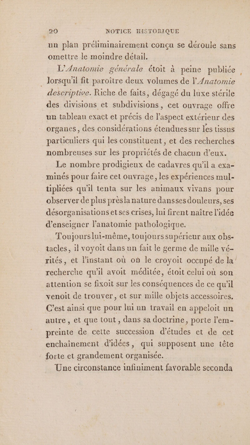 un plan préliminairement conçu se déroule sans ometire le moindre détail. | L’Anatonie générale étoit à peine publiée . Jorsqu'il fit paroïître deux volumes de l’Anatomie descriptive. Riche de faits, dégagé du luxe stérile des divisions et subdivisions, cet ouvrage offre un tableau exact et précis de spas extérieur des organes, des considérations étendues sur les tissus particuliers qui les constituent, et des recherches nombreuses sur les propriétés de chacun d'eux. Le nombre prodigieux de cadavres qu'il a exa- minés pour faire cet ouvrage, les expériences mul- tipliées qu'il tenta sur les animaux vivans pour observer de plus prèslanature dansses douleurs, ses désorganisations et ses crises, lui firent naître l’idée d'enseigner l'anatomie pathologique. Toujours lui-même, toujours supérieur aux obs- tacles, il voyoit dans un fait le germe de mille vé- rités, et l'instant où où le croyoit occupé de la recherche qu'il avoit méditée, étoit celui où son attention se fixoit sur les conséquences de ce qu'il venoit de trouver, et sur mille objets accessoires. C’est ainsi que pour lui un travail en appeloit un autre , et que tout , dans sa doctrine, porte l’em- preinte de cette succession d’études et de cet enchainement d'idées, qui supposent une tête _ forte et grandement organisée. Üne circonstance infiniment favorable seconda