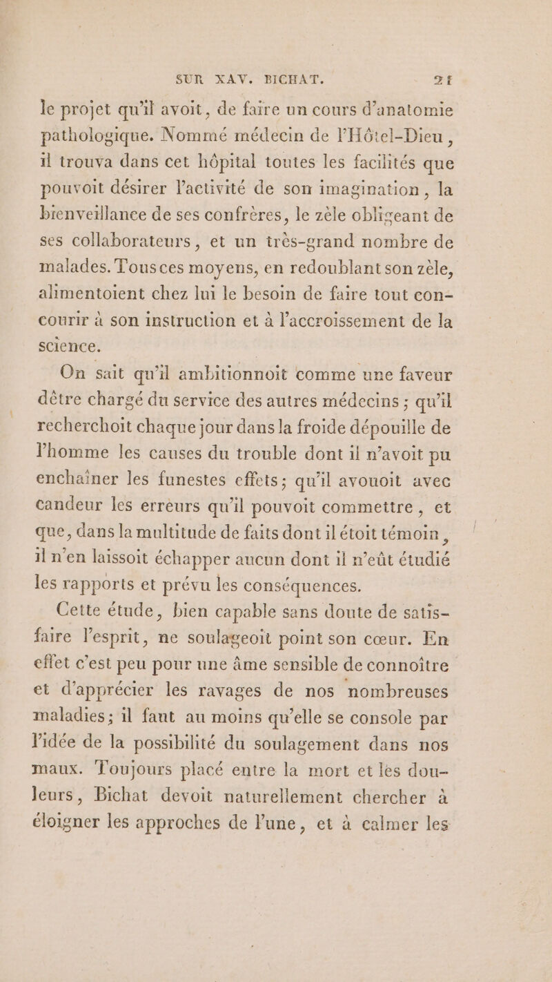 le projet qu'il avoit, de faire un cours d'anatomie pathologique. Nommé médecin de VPHôtel-Dieu , il trouva dans cet hôpital toutes les facilités que pouvoit désirer l’activité de son imagination, la brenveïllance de ses confrères, le zèle obliseant de ses collaborateurs, et un très-grand nombre de malades. Tousces moyens, en redoublant son zèle, alimentoient chez lui le besoin de faire tout con- courir à Son instrucuon et à l'accroissement de la science. : On sait qu'il ambitionnoit comme une faveur dêtre chargé du service des autres médecins ; qu'il recherchoïit chaque jour dans la froide dépouille de l’homme les causes du trouble dont il avoit pu enchaïner les funestes effets; qu'il avouoit avec candeur les erreurs qu’il pouvoit commettre, et que, dans la multitude de faits dont il étoit témoin, il n’en laissoit échapper aucun dont il n’eût étudié les rapports et prévu les conséquences. Cette étude, bien capable sans doute de satis- faire l'esprit, ne soulageoït point son cœur. En effet c’est peu pour une âme sensible de connoître et d'apprécier les ravages de nos nombreuses maladies ; il fant au moins qu’elle se console par Vidée de la possibilité du soulagement dans nos maux. Toujours placé entre la mort et les dou- leurs, Bichat devoit naturellement chercher à éloigner les approches de lune, et à calmer les