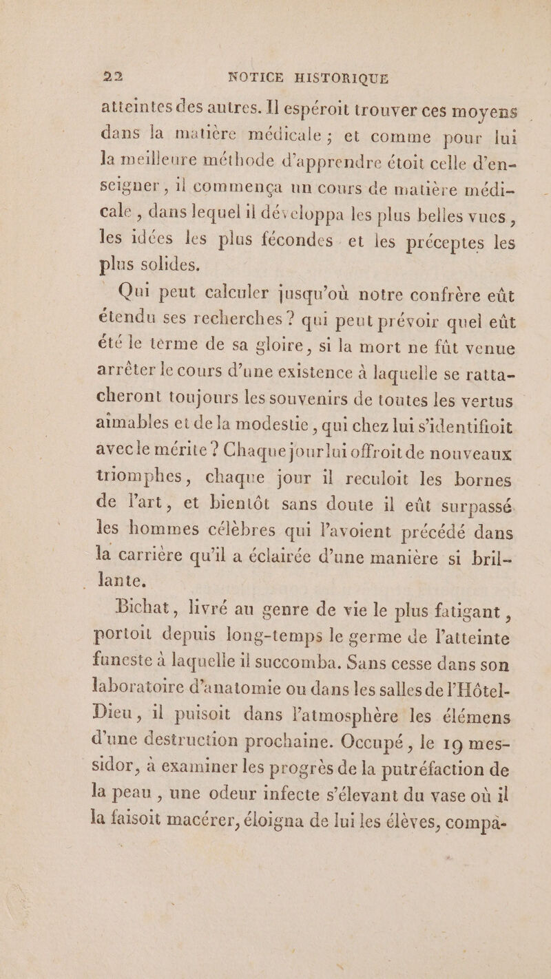 atteintes des autres. Il espéroit trouver ces moyens dans la matière médicale : et comme pour lui la meilleure méthode d'apprendre étoit celle d’en- seigner , 11 commença un cours de matière médi- cale, ne lequel il développa les plus belles vues : les idées les plus fécondes et les préceptes les plus solides. Qui peut calculer jusqu'où notre confrère eût étendu ses recherches ? qui peut prévoir quel eût été le térme de sa gloire, si la mort ne fût venue arrêter le cours d’une existence à laquelle se ratta- cheront toujours les souvenirs de toutes les vertus aimables et de la modestie, qui chez lui sidentifioit avec le mérite ? Chaque jourlui offroit de nouveaux uiomphes, chaque jour il reculoit les bornes de lart, et bientôt sans doute il eût sur passé. les hommes célèbres qui l'avoient précédé dans la carrière qu'il a éclairée d’une manière si bril- Jante. Bichat, livré au genre de vie le plus fatigant , portoit depuis long-temps le germe de l'atteinte funeste à laquelle il succomba. Sans cesse dans son laboratoire d'anatomie ou dans les salles de l'Hôtel- Dieu, il puisoit dans latmosphère les élémens d'une destruction prochaine. Occupé , le 19 mes- sidor, à examiner les progrès de la putréfaction de la peau , une odeur infecte s’élevant du vase où il la faisoit macérer, éloigna de lui les élèves, compa-