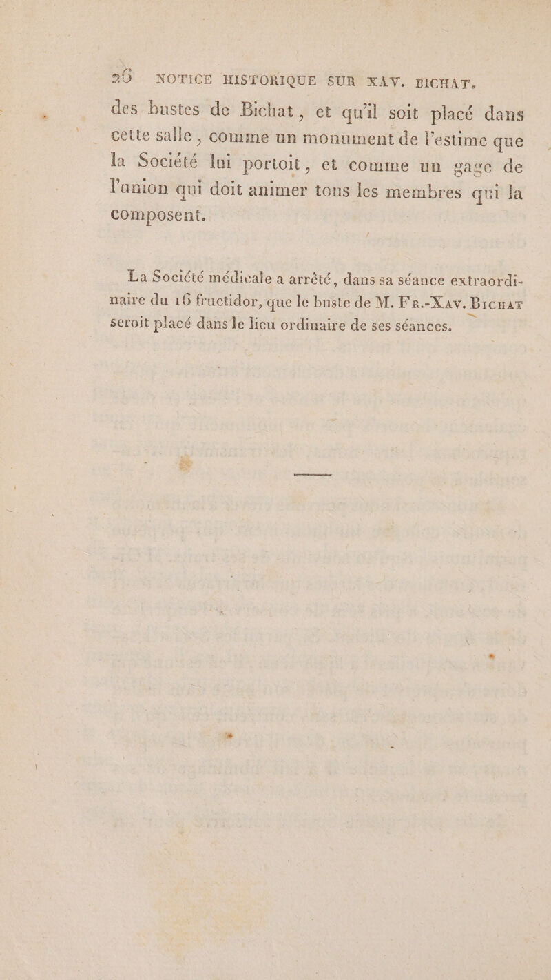 20 NOTICE HISTORIQUE SUR XAV. BICHAT. des bustes de Bichat, et qu'il soit placé dans cette salle , comme un monument de l'estime que la Société lui porioit, et comme un gage de l'anion qui doit animer tous les membres qui la composent. La Société médicale a arrêté, dans sa séance extraordi- naire du 16 fructidor, que le buste de M. Fr.-Xav. Bicnar Le Seroit placé dans le lieu ordinaire de ses séances.