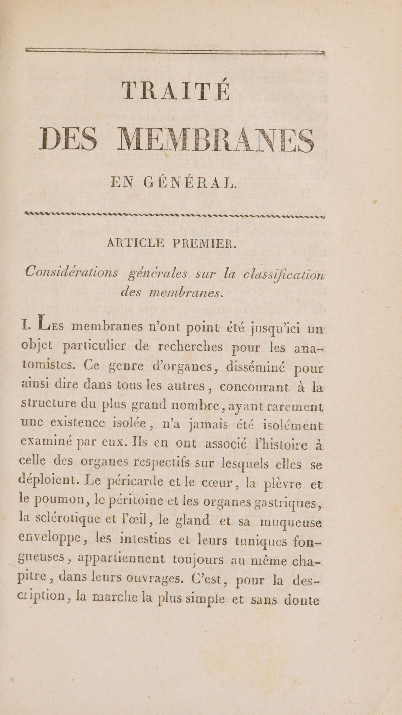 EN GÉNÉRAL. ARTICLE PREMIER. Considérations generales sur la classification des membranes. I. Les membranes n’ont point été jusqu'ici un objet particulier de recherches pour les ana- tomistes. Ce genre d’organes, disséminé pour ainsi dire dans tous les autres, concourant à la structure du plus grand nombre, ayant rarement une existence isolée, n’a jamais été isolément examiné par eux. Îls en ont associé l’histoire à celle des organes respectifs sur lesquels elles se déploient. Le péricarde etle cœur, la plèvre ét le poumon, le péritoine et les organes gastriques, la sclérotique et l'œil, le gland et sa muqueuse enveloppe, les intestins et leurs tuniques fon= _Bueuses , appartiennent toujours au même cha- pitre , dans leurs ouvrages. C’est, pour la des- cripuon, la marche la plus simple et sans doute