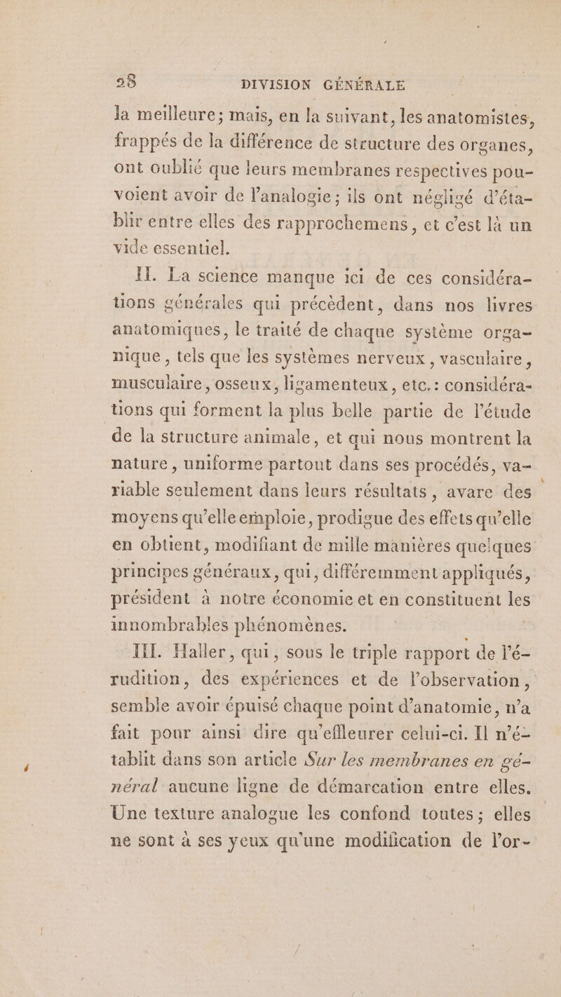 la meilleure; mais, en la suivant, les anatomistes, frappés de la différence de structure des organes, ont Oublié que leurs membranes respectives pou- voient avoir de l’analogie; ils ont néglisé d'éta- bür entre elles des rapprochemens, et c’est là un vide essentiel. IL. La science manque ici de ces considéra- tons générales qui précèdent, dans nos livres anatomiques, le traité de chaque système orga- nique , tels que les systèmes nerveux, vasculaire, musculaire, osseux, lizsamenteux, etc.: considéra- tions qui forment la plus belle partie de l'étude de la structure animale, et qui nous montrent la nature , uniforme partout dans ses procédés, va- riable seulement dans leurs résultats, avare des moyens qu’elle emploie, prodigue des effets qu’elle en obtient, modifiant de mille manières quelques principes généraux, qui, différemment appliqués, président à notre économie et en constituent les innombrables phénomènes. TET. Haller, qui, sous le triple rapport de l’é- rudition, des expériences et de l'observation, semble avoir épuisé chaque point d'anatomie, n’a fait pour ainsi dire qu’eflleurer celui-ci. Il n’é- tablit dans son article Sur les membranes en ge- néral aucune ligne de démarcation entre elles. Une texture analogue les confond toutes; elles ne sont à ses yeux qu'une modulication de l’or-