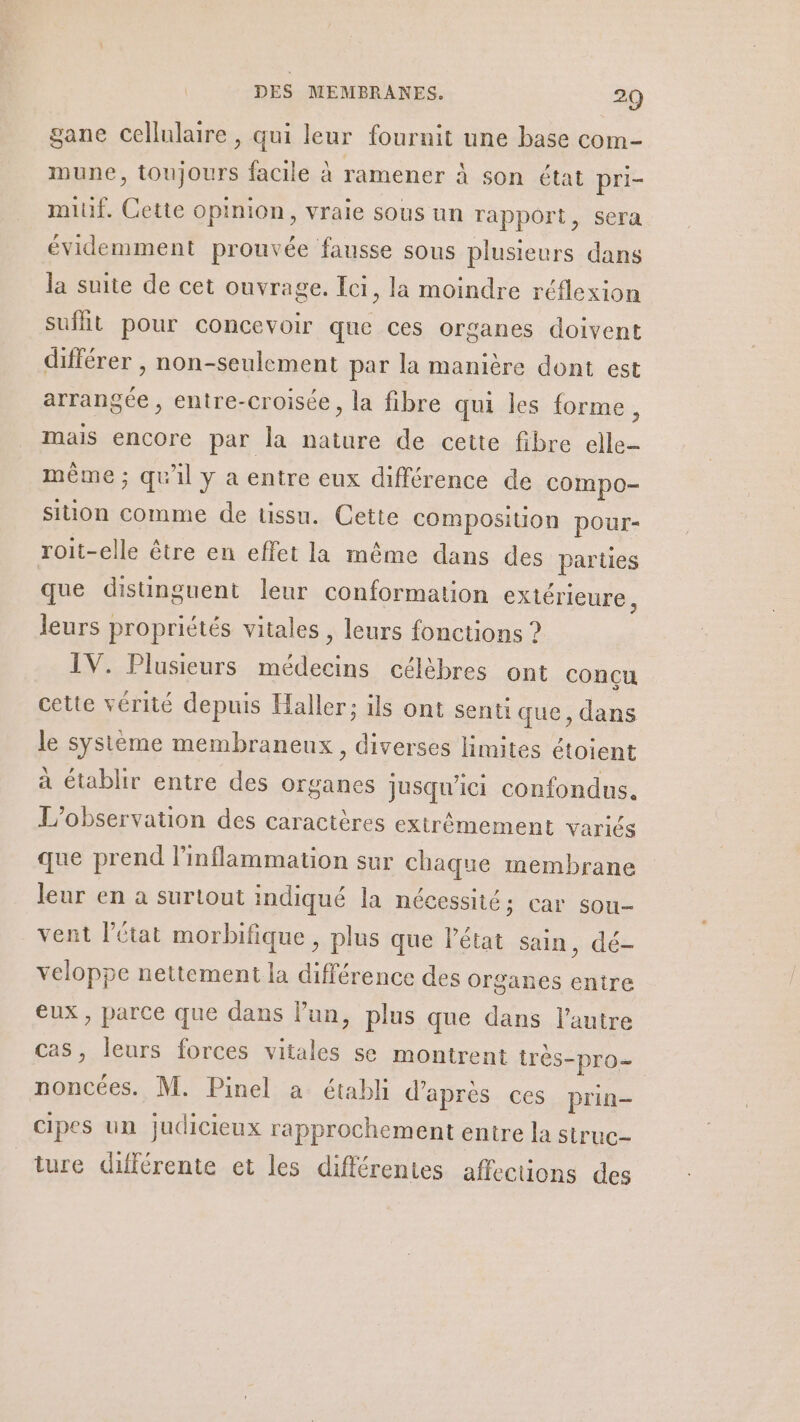 gane cellulaire , qui leur fournit une base com- mune, toujours facile à ramener à son état pri- miuf. Cette opinion, vraie sous un rapport, sera évidemment prouvée fausse sous plusieurs dans la suite de cet ouvrage. Ici, la moindre réflexion suffit pour concevoir que ces organes doivent différer , non-seulement par la manière dont est arrangée, entre-croisée, la fibre qui les forme, mais encore par la nature de cette fibre elle- même ; qu'il y a entre eux différence de compo- sition comme de tissu. Cette composition pour- roit-elle être en effet la même dans des parties que distinguent leur conformation extérieure, leurs propriétés vitales , leurs fonctions ? IV. Plusieurs Per tp célèbres ont concu cette vérité depuis Haller; ils ont senti que, dans le système membraneux, diverses limites étoient à établir entre des organes jusqu'ici confondus. L'observation des caractères extrêmement variés que prend linflammation sur chaque membrane leur en a surtout indiqué la nécessité: car sou- vent l’état morbifique , plus que l’état sain, dé- veloppe nettement la différence des organes entre eux, parce que dans lun, plus que dans l’autre cas, leurs forces vitales se montrent très- =PrO= noncées. M. Pinel à établi d d'apres ces prin- cipes un judicieux rapprochement entre la struc- ture différente et les différentes affections des