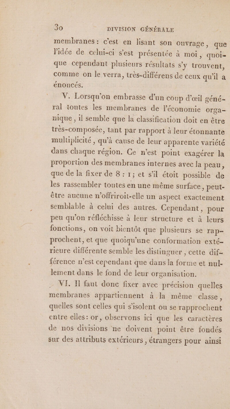 membranes : c’est en lisant son ouvrage , que l’idée de celui-ci s’est présentée à moi, quOI= que cependant plusieurs résultats s'y trouvent, comme on le verra, très-différens de ceux qu 11 a énoncés. V. Lorsqu'on embrasse d’un coup d’œil géné- ral ioutes les membranes de l’économie Orga— nique , il semble que la classification doit en être très-composée, tant par rapport à leur étonnante muluplicité , qu’à cause de leur apparente variété dans chaque région. Ce n’est point exagérer la proporuon des membranes internes avec la peau, que de la fixer de 8 : 1; et s'il étoit possible de les rassembler toutes en une même surface , peut- être aucune n’offriroit-elle un aspect exactement semblable à celui des autres. Cependant, pour peu qu’on réfléchisse à leur structure et à leurs foncuons, on voit bientôt que plusieurs se rap- prochent, et que quoiqu'une conformation exté- rieure différente semble les distinguer , cette dif- iérence n’est cependant que dans la forme et nul- lement dans le fond de leur organisation. - VE. TH faut donc fixer avec précision quelles membranes appartiennent à la même classe, quelles sont celles qui s’isolent ou se rapprochent entre elles: or, observons ici que les caractères de nos divisions ne doivent point être fondés sur des atiributs extérieurs , étrangers pour ainsi