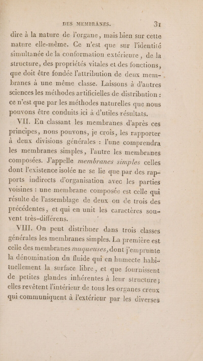 dire à la nature de l'organe, mais bien sur cette nature elle-même. Ce n’est que sur lidentité simultanée de la conformation extérieure , de la siructure, des propriétés vitales et des fonctions, que doit être fondée l'attribution de deux mem branes à une même classe. Laissons à d’autres sciences les méthodes artificielles de distribution : ce n’est que par les méthodes naturelles que nous pouvons être conduits ici à d’utiles résultats. VII. En classant les membranes d'après ces principes, nous pouvons, je crois, les rapporter à deux divisions générales : l’une comprendra les membranes simples, l’autre les membranes composées. J’appelle membranes simples celles dont l'existence isolée ne se lie que par des rap- ports indirects d'organisation avec les parties voisines : une membrane composée est celle qui résulte de Passemblage de deux ou de trois des précédentes, et qui en unit les caractères sou vent tres-différens. | VIIL. On peut distribuer dans trois classes générales les membranes sim ples. La première est celle des membranes muqueuses, dont j'emprunte la dénomination du fluide qui en humecte habi- tucllement la surface libre, et que fournissent de petites glandes inhérentes à leur structure ; elles revêtent l’intérieur de tous les organes creux qui communiquent à l'extérieur par les diverses