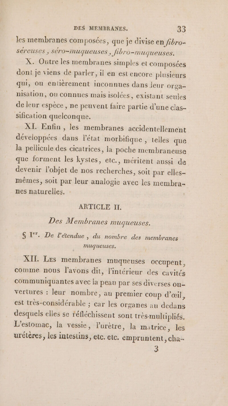 les membranes composées, que je divise en fbro- Séreuses ; Séro-nuqueuses, Jibro-muqueuses. À. Outre les membranes simples et composées dont je viens de parler, il en est encore plusieurs qui, Ou entièrement inconnues dans leur Orga= nisation, ou connues mais isolées, existant seules de leur espèce, ne peuvent faire partie d'une clas- sification quelconque. XI. Enfin, les membranes accidentellement développées dans l’état morbifique , telles que la pellicule des cicatrices, la poche membraneuse que forment les kystes, etc., méritent aussi de devenir l’objet de nos recherches, soit par elles- mêmes, soit par leur analogie avec les membra- nes naturelles. ARTICLE 11. Des Membranes muqueuses. E*. De l'étendue , du nombre des membranes . 2 muqueuses. / XIT. Les membranes muqueuses occupent, comme nous l'avons dit, l'intérieur des cavités communiquantes avec la peau par ses diverses ou- vertures : leur nombre, au premier coup d’œil, est très-considérable ; car les Organes au dedans desquels elles se réfléchissent sont trés-multipliés. L’estomac, la vessie, lurètre, la matrice, les urétères, les intestins, etc. etc. empruntent, cha- 3
