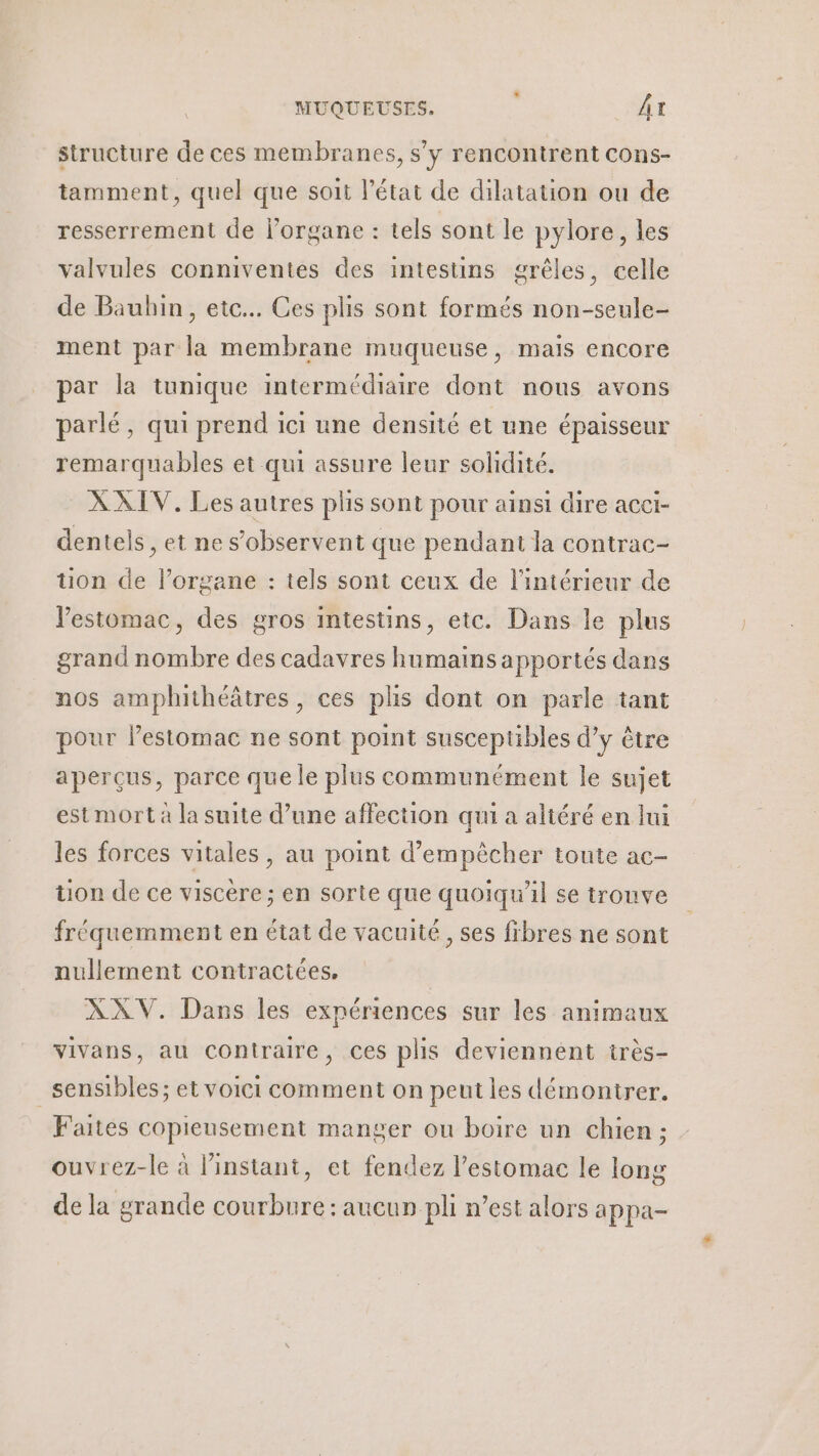 structure de ces membranes, s’y rencontrent Cons- tamment, quel que soit l’état de dilatation ou de resserrement de l'organe : tels sont le pylore, les valvules conniventes des intestins grêles, celle de Bauhin, etc. Ces plis sont formés non-seule- ment par la membrane muqueuse, mais encore par la tunique intermédiaire dont nous avons parlé, qui prend ici une densité et une épaisseur remarquables et qui assure leur solidité. XXIV. Les autres plis sont pour ainsi dire acci- dentels, et ne s’observent que pendant la contrac- tion de l’organe : tels sont ceux de l'intérieur de Vestomac, des gros intestins, etc. Dans le plus grand nombre des cadavres humains apportés dans nos amphithéâtres, ces plis dont on parle tant pour l'estomac ne sont point susceptibles d’y être aperçus, parce que le plus communément le sujet est mort à la suite d’une affection qui a altéré en lui les forces vitales, au point d'empêcher toute ac- uon de ce viscère ; en sorte que quoiqu'il se trouve fréquemment en état de vacuité, ses fibres ne sont nullement contractées, XXV. Dans les expériences sur les animaux vivans, au contraire, ces plis deviennent très- sensibles; et voici comment on peut les démontrer. Faites copieusement manger ou boire un chien ; ouvrez-le à l'instant, et fendez l'estomac le long de la grande courbure: aucun pli n’est alors appa-