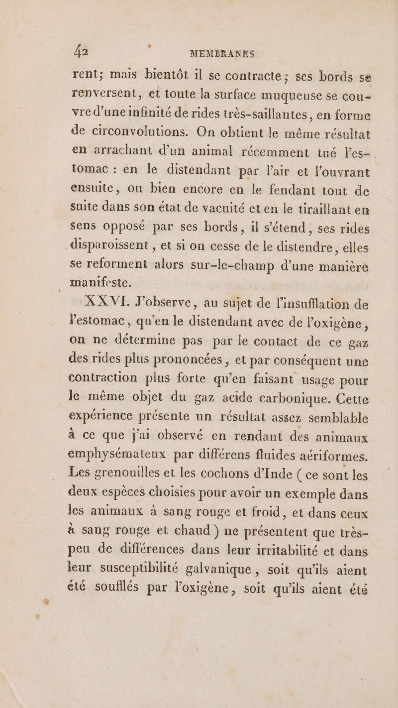 rent; mais bientôt il se contracte; ses bords se renversent, et toute la surface muqueuse se cou vre d’une infinité de rides très-saillantes, en forme de circonvolutions. On obtient le même résultat en arrachant d’un animal récemment tué l'es. | tomac : en le distendant par l'air et l'ouvrant ensuite, ou bien encore en le fendant tout de suite dans son état de vacuité et en le tiraillant en sens opposé par ses bords, il s'étend, ses rides disparoissent , et si on cesse de le distendre, elles se reforment alors sur-le-champ d’une manière manifeste. | XX VI. J'observe, au sujet de l’insufllation de l'estomac , qu’en le distendant avec de l’oxigène, on ne détermine pas par le contact de ce gaz des rides plus prononcées, et par conséquent une contraction plus forte qu’en faisant usage pour le même objet du gaz acide carbonique. Cette expérience présente un résultat assez semblable a ce que J'ai observé en rendant des animaux emphysémateux par différens fluides aériformes. Les grenouilles et les cochons d'Inde ( ce sont les deux espèces choisies pour avoir un exemple dans les animaux à sang rouge et froid, et dans ceux à sang rouge et chaud ) ne présentent que très- peu de différences dans leur irritabilité et dans leur susceptibilité galvanique ; soit qu'ils aient été soufllés par l’oxigène, soit qu'ils aient été