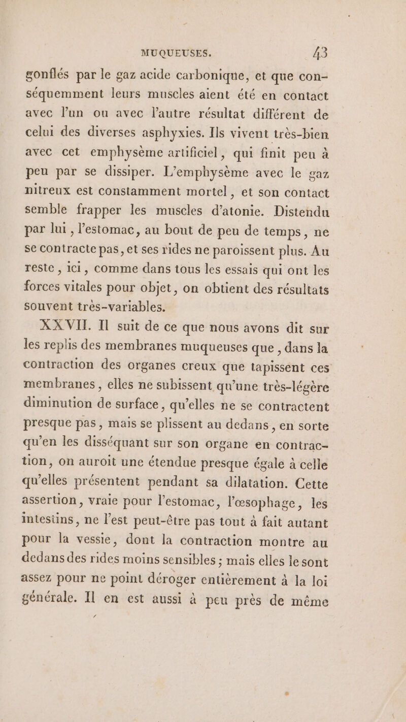 gonflés par le gaz acide carbonique, et que con- séquemment leurs muscles aient été en contact avec l’un ou avec l’autre résultat différent de celui des diverses asphyxies. Ils vivent très-bien avec cet emphysème artificiel, qui finit peu à peu par se dissiper. L’emphysème avec le gaz nitreux est constamment mortel, et son contact semble frapper les muscles d’atonie. Distendu par lut , l'estomac, au bout de peu de temps, ne se contracte pas, et ses rides ne paroissent plus. Au reste , Ici, comme dans tous les essais qui ont les forces vitales pour objet, on obtient des résultats souvent tres-variables. XX VIT Il suit de ce que nous avons dit sur les replis des membranes muqueuses que , dans la contraction des organes creux que tapissent ces membranes, elles ne subissent qu'une très-légère diminution de surface, qu’elles ne se contractent presque pas, mais se plissent au dedans , en sorte qu’en les disséquant sur son organe en contrac- tion, on auroit une étendue presque égale à celle qu'elles présentent pendant sa dilatation. Cette assertion, vraie pour l’estomac, l’œsophage, les intestins, ne l’est peut-être pas tout à fait autant pour la vessie, dont la contraction montre au dedans des rides moins sensibles ; mais elles le sont assez pour ne point déroger entièrement à la loi générale. Il en est aussi à peu près de même