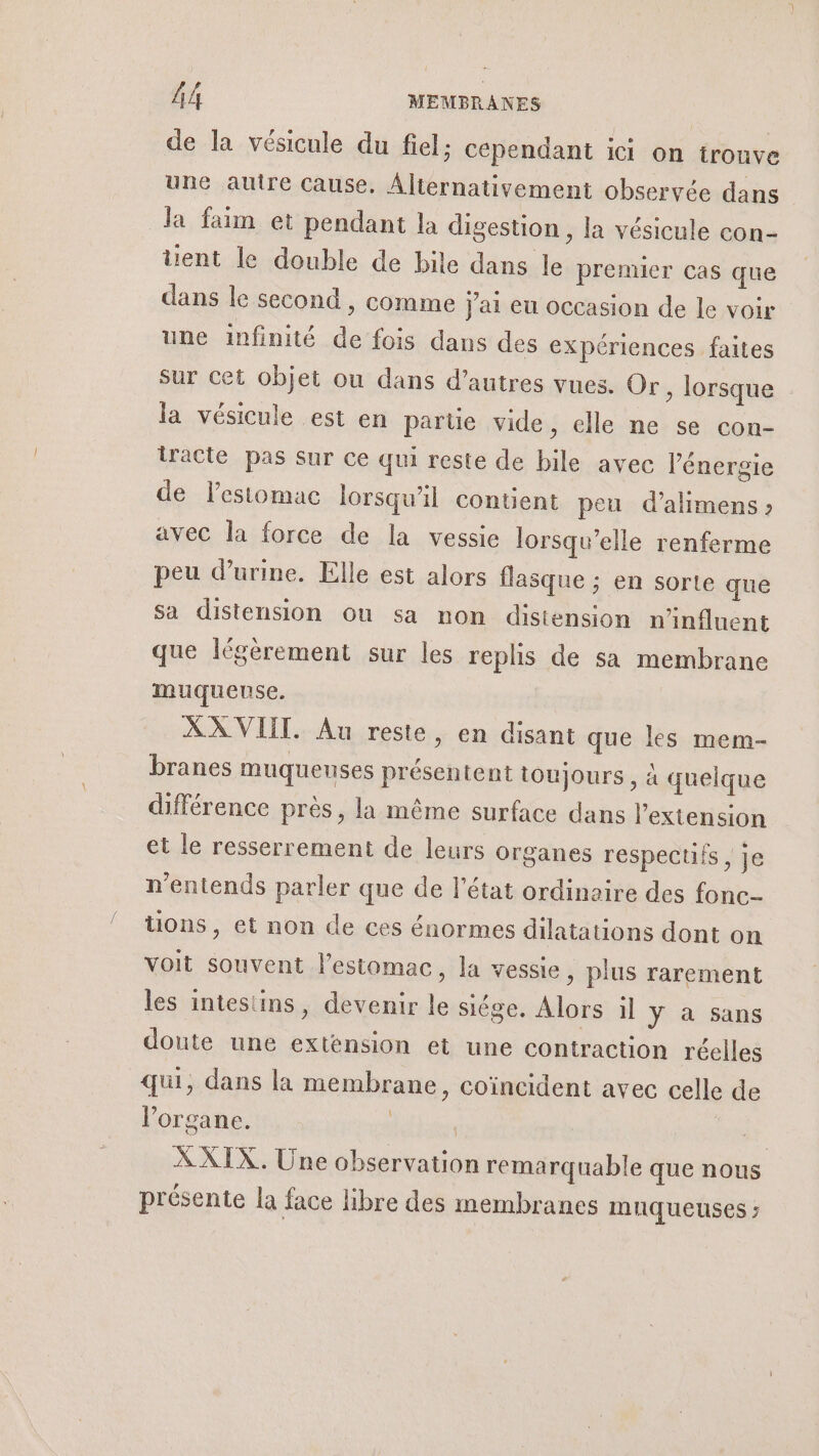 de la vésicule du fiel; Cependant ici on trouve une autre Cause. Alternativement observée dans la faim et pendant la digestion , la vésicule con- üent le double de bile dans le premier cas que dans le second , comme j'ai eu occasion de le voir une infinité de fois dans des expériences faites sur cet objet ou dans d’autres vues. Or » lorsque la vésicule est en partie vide, elle ne se con- iracté pas Sur ce qui reste de bile avec l'énergie de lestomac lorsqu'il contient peu d’alimens : avec la force de la vessie lorsqu'elle renferme peu d’urine. Elle est alors flasque ; en sorte que sa distension ou sa non distension n'influent que légèrement sur les replis de sa membrane muqueuse. XX VIII. Au reste, en disant que les mem- branes muqueuses présentent toujours , à quelque différence près, la même surface dans l'extension et le resserrement de leurs organes respecuis , Je n'entends parler que de l'état ordinaire des fonc üons, et non de ces énormes dilatations dont on voit souvent l'estomac, la vessie , plus rarement les intestins, devenir le siége. Alors il y à sans doute une extension et une contraction réelles qui, dans la membrane, coincident avec celle de l'organe. | | | XXIX. Une observation remarquable que nous présente la face libre des membranes mnqueuses ;