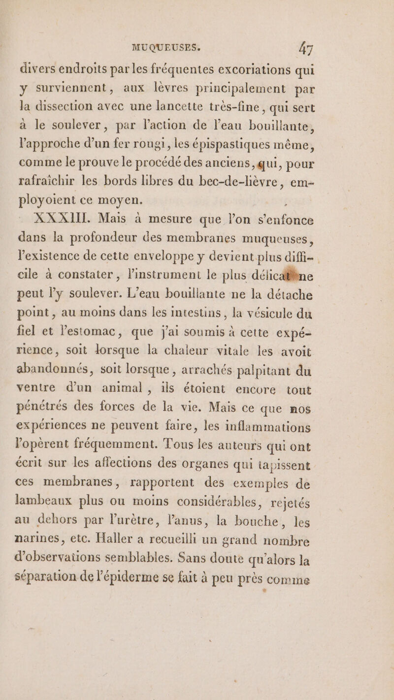 divers endroits par les fréquentes excoriations qui y surviennent, aux lèvres principalement par la dissecuon avec une lancette très-fine , qui sert à le soulever, par l’action de l’eau bouillante, l'approche d’un fer rougi, les épispastiques même, comme le prouve le procédé des anciens, qui, pour rafraichir les bords libres du bec-de-lièvre, em- ployoient ce men, XXXIIL Mais à mesure que he sin dans la profondeur des membranes muqueuses, l'existence de cette enveloppe y devient-plus diffi- cile à constater , l'instrument le plus délicaliène peut l'y soulever. L’eau bouillante ne la détache point , au moins dans les intestins, la vésicule du fiel et l'estomac, que j'ai soumis à cette expé- rience, soit lorsque la chaleur vitale les avoit abandonnés, soit lorsque, arrachés palpitant du ventre d’un animal , ils étoient encore tout pénétrés des forces de la vie. Mais ce que nos expériences ne peuvent faire, les inflammations opèrent fréquemment. Tous les auteurs qui ont écrit sur les affections des organes qui tapissent ces membranes, rapportent des exemples de lambeaux plus ou moins considérables, rejetés au dehors par l’urètre, l'anus, la bouche, les narines, etc. Haller à recueilli un grand nombre d’observaüons semblables. Sans doute qu'alors la séparation de l’épiderme se fait à peu près comme