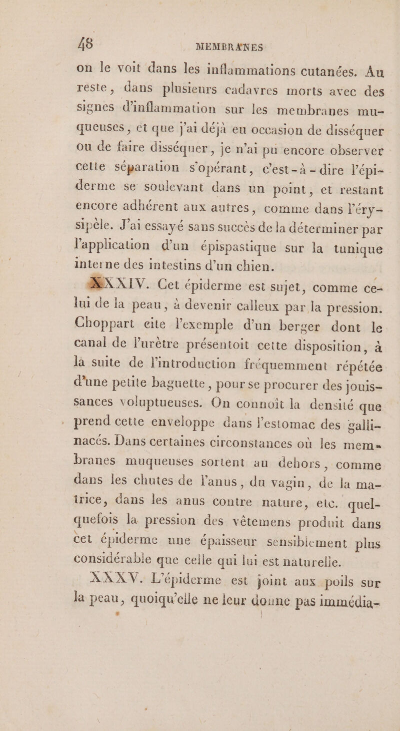 on le voit dans les inflammations cutanées. Au reste, dans plusieurs cadavres morts avec des signes d’inflammation sur les membranes mu- queuses , et que j'ai déjà eu occasion de disséquer ou de faire disséquer, je n’ai pu encore observer cette séparation s'opérant, c’est-à-dire l’épi- derme se soulevant dans un point, et restant encore adhérent aux autres, comme dans l'éry- sipèle. J’ai essayé sans succès de la déterminer par lapplicauon d’un épispastique sur la tunique interne des intestins d’un chien. MXXIV. Cet épiderme est sujet, comme ce- lui de la peau, à devenir calleux par la pression. Choppart cite l'exemple d’un berger dont le canal de lPurètre présentoit cette disposition, à là suite de l'introduction fréquemment répétée dune petite baguette, pour se procurer des jouis- sances voluptueuses. On connoît la densité que prend cette enveloppe dans l'estomac des galli- nacés. Dans certaines circonstances où les mem branes muqueuses sortent au dehors, comme dans les chutes de l'anus, du vagin, de la ma- inice, dans les anus contre nature, etc. quel- quefois la pression des vêtemens produit dans cet épiderme une épaisseur sensiblement plus considérable que celle qui lui est naturelle. ÀAXXV. L'épiderme est joint aux poils sur la peau, quoiqu’eile ne leur doune pas immédia-