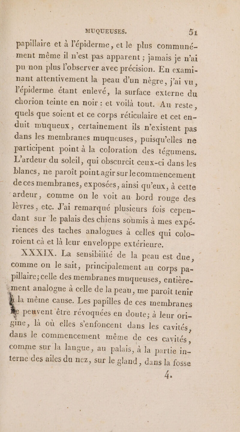 papillaire et à l’épiderme, et le plus communcé- ment même 1l n’est pas apparent ; jamais Je n’ai pu non plus l’observer avec précision. En exami- nant attentivement la peau d’un nègre, j'ai vu, l’épiderme étant enlevé, la surface externe du chorion teinte en noir : et voilà tout. An reste, quels que soient et ce corps réticulaire et cet en- duit muqueux, certainement ils n'existent pas dans les membranes muqueuses, puisqu'elles ne participent point à la coloration des tégumens. L'ardeur du soleil, qui obscurcit ceux-ci dans les blancs, ne paroît point agir sur lecommencement de ces membranes, exposées, ainsi qu'eux, à cette ‘ardeur, comme on le voit au. bord rouge des lèvres , etc. J'ai remarqué plusieurs fois cepen- dant sur le palais des chiens soumis à mes EXpÉ- riences des taches analogues à celles qui colo- roient cà et là leur enveloppe extérieure, XXXIX. La sensibilité de la peau est due, comme on le sait, principalement au COrps pa- pillaire; celle des membranes muqueuses, entière- ment analogue à celle de la peau, me paroit tenir &amp; la même cause. Les papilles de ces membranes # peuvent être révoquées en doute: à leur ori- gine, là où elles s’enfoncent dans les cavités, dans le commencement même de ces cavités, comme sur la langue, au palais, à Ja parte in- terne des ailes du nez, sur le gland , dans la fosse 4.