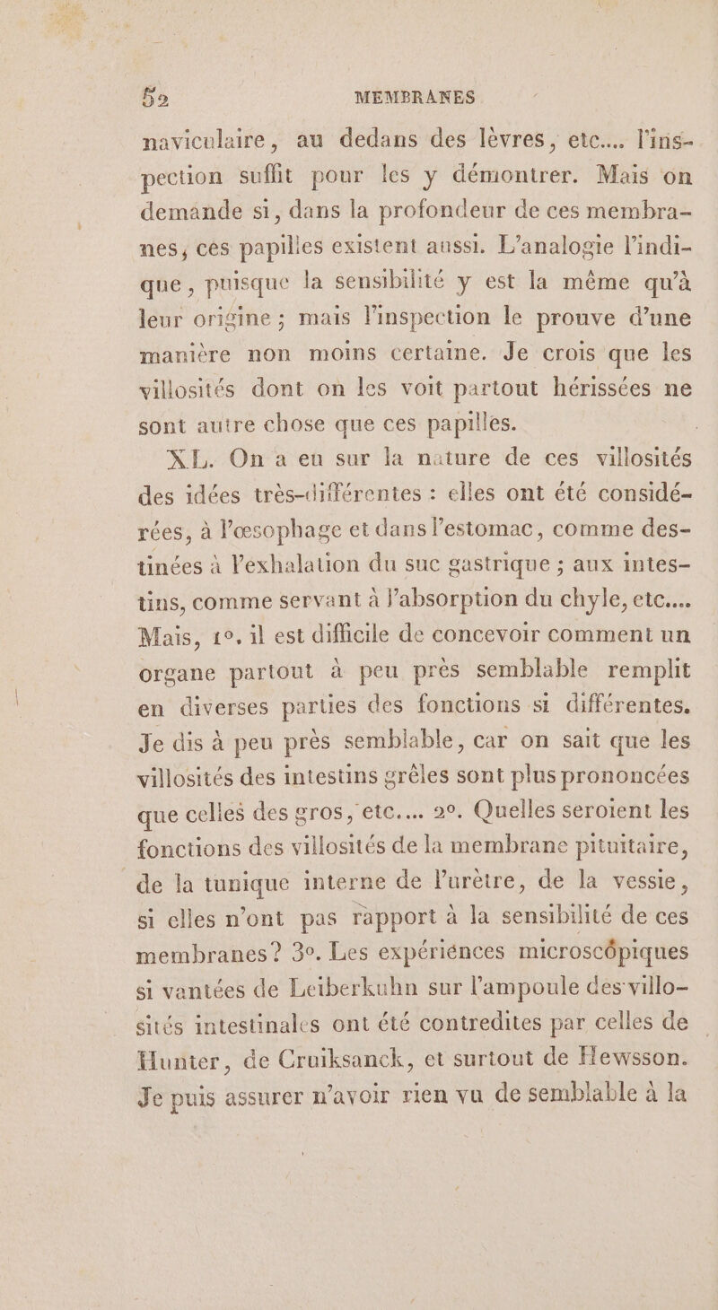 naviculaire, au dedans des lèvres, ete... l'ins- pection suffit pour les y démontrer. Mais on demande si, dans la profondeur de ces membra- nes, cés papilles existent aussi. L’analogie l’indi- que, puisque la sensibilité y est la même qu'à leur origine ; mais l'inspection le prouve d’une manière non moins certaine. Je crois que les villosités dont on les voit partout hérissées ne sont autre chose que ces papilles. XI. On a eu sur la nature de ces villosités des idées très-différentes : elles ont été considé- rées, à l’œsophage et dans l'estomac, comme des- tinées à l’exhalation du sue gastrique ; aux intes- tins, comme servant à l’absorpuon du chyle, etc... Mais, 1°, il est difficile de concevoir comment un organe partout à peu près semblable remplit en diverses parties des fonctions si différentes, Je dis à peu près semblable, car on sait que les villosités des intestins grèles sont plus prononcées que celles des gros, etc... 2°. Quelles seroient les fonctions des villosités de la membrane pituitaire, de la tunique interne de lurètre, de la vessie, si elles n’ont pas rapport à la sensibilité de ces membranes? 30. Les expériénces microscôpiques si vantées de Leiberkuhn sur l’ampoule des villo- sités intestinales ont été contredites par celles de Hunter, de Cruiksanck, et surtout de Hewsson. Je puis assurer n’avoir rien vu de semblable à la