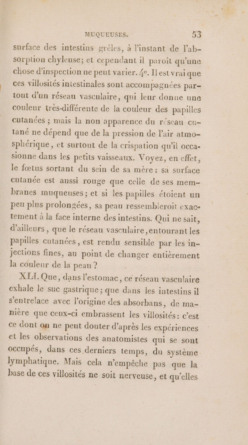 surface des intestins grèles, à l'instant de lab- sorpuon chyleuse; et cependant il paroit qu'une. chose d'inspection ne peut varier. 4e. Il est vrai que ces villosités intestinales sont accompagnées par- tout d’un réseau vasculaire, qui leur donne une couleur tres-différente de la couleur des papilles cutanées ; mais la non apparence du réseau eu- tané ne dépend que de la pression de l'air atmo- sphérique, et surtout de la crispation qu’il occa« sionne dans les petits vaisseaux. Voyez, en effet, le fœtus sortant du sein de sa mère: sa surface cutanée est aussi rouge que celle de ses mem- branes muqueuses; et si les papilles étoient un peu plus prolongées, sa peau ressembleroit exac- tement à la face interne des intestins. Qui ne sait, d’ailleurs , que le réseau vasculaire entourant les papilles cutanées, est rendu sensible par les in- jections fines, au point de changer entièrement la couleur de la peau ? XLT. Que, dans l'estomac, ce réseau vasculaire exhale le suc gastrique ; que dans les intestins il s’entrelace avec l’origine des absorbans, de ma- miére que ceux-ci embrassent les villosités: c’est ce dont on ne peut douter d’après les expériences et les observations des anatomistes qui se sont occupés, dans ces derniers temps, du système lymphatique. Mais cela n'empêche pas que la base de ces villosités ne soit nerveuse, et qu’elles