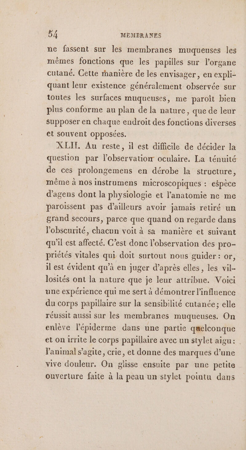 ne fassent sur les membranes muqueuses les mêmes fonctions que les papilles sur l'organe cutané. Cette rhanière de les envisager, en expli- quant leur existence généralement observée sur toutes les surfaces muqueuses, me paroït bien plus conforme au plan de la nature, que de leur supposer en chaque endroit des fonctions diverses et souvent opposées. XLIT. Au reste, 1l est difficile de décider la question par l’observatiorr oculaire, La ténuité de ces prolongemens en dérobe la structure, même à nos instrumens microscopiques : espèce d’agens dont la physiologie et l'anatomie ne me paroïssent pas d’ailleurs avoir jamais retiré un grand secours, parce que quand on regarde dans l'obscurité, chacun voit à sa manière et suivant qu'il est affecté. C’est donc l'observation des pro- priétés vitales qui doit surtout nous guider : or, il est évident qu’à en juger d’après elles, les vil- losités ont la nature que je leur attribue. Voici une expérience qui me sert à démontrer l'influence du corps papillaire sur la sensibilité cutanée; elle réussit aussi sur les membranes muqueuses. On enlève l’épiderme dans une partie quelconque et on irrite le corps papillaire avec un stylet aigu: l'animal s’agite, crie, et donne des marques d’une vive douleur. On glisse ensuite par une petite ouverture faite à la peau un stylet pointu dans