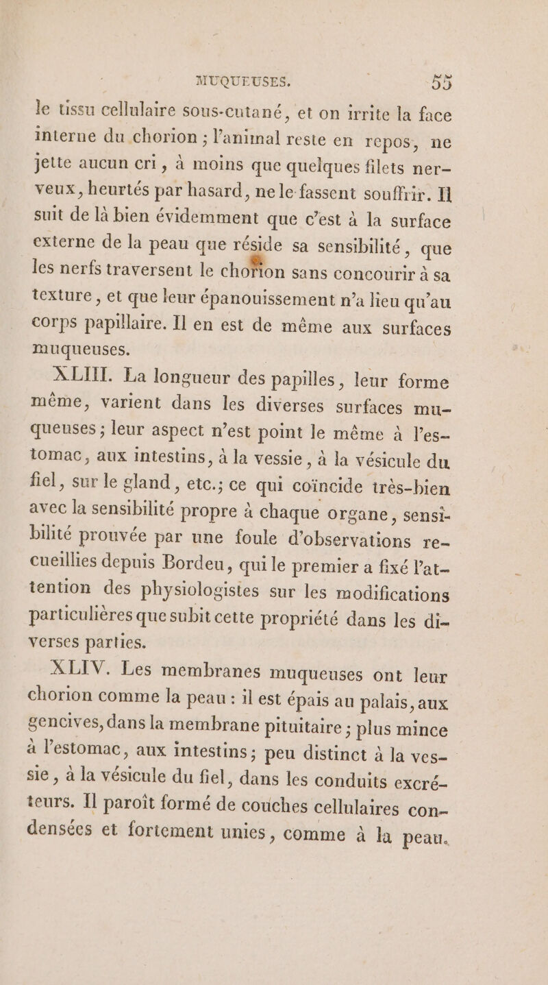 le ussu cellulaire sous-cutané, et on irrite la face interne du chorion ; l'animal reste en repos, ne jette aucun cri, à moins que quelques filets ner- veux, heurtés par hasard, nele fassent souffrir. I suit de là bien évidemment que c’est à la surface externe de la peau que réside sa sensibilité , que les nerfs traversent le chofion sans concourir à sa texture , et que leur épanouissement n’a lieu qu'au corps papillaire. Il en est de même aux surfaces muqueuses. | ÀLIIT. La longueur des papilles, leur forme même, varient dans les diverses surfaces mu queuses ; leur aspect n’est point le même à l’es- 1omac, aux intestins, à la vessie, à la vésicule du fiel, sur le gland , etc.; ce qui coïncide très-bien avec la sensibilité propre à chaque organe , Sensi- bilté prouvée par une foule d'observations re- cueillies depuis Bordeu, qui le premier a fixé l’'at- tention des physiologistes sur les modifications particulières que subit cette propriété dans les di- verses parties. | XLIV. Les membranes muqueuses ont leur chorion comme la peau : il est épais au palais, aux gencives, dans la membrane pituitaire ; plus mince à l'estomac, aux intestins : peu distinct à la ves= sie , à la vésicule du fiel, dans les conduits excré- teurs. Îl paroît formé de couches cellulaires con- densées et fortement unies, comme à la peau.