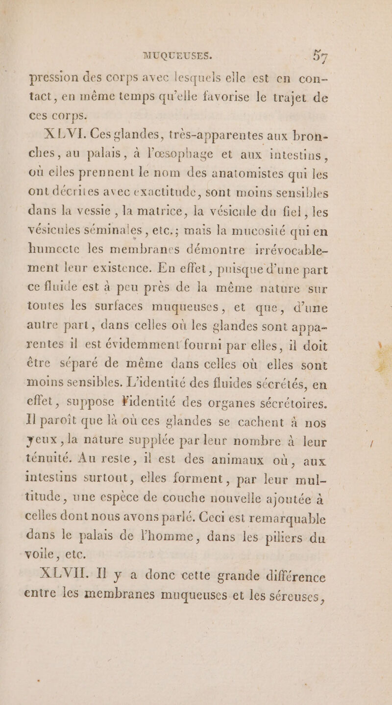 f pression des corps avec lesquels elle est en con- tact, en même temps qu’elle favorise le trajet de ces COrps. X LVI. Ces glandes, très-apparentes aux bron- ches, au palais, à l’œsophage et aux intestins, où elles prennent le nom des anatomistes qui les ont décriies avec exactitude, sont moins sensibles dans la vessie , la matrice, la vésicule du fiel , les vésicuies séminales , etc.; mais la mucosité qui en humecte les membranes démontre irrévocable- ment leur existence. En effet, puisque d’une part ce fluide est à peu pres de la même nature sur toutes les surfaces muqueuses, et que, d’une autre part, dans celles où les glandes sont appa- rentes il est évidemment fourni par elles, il doit être séparé de même dans celles où elles sont moins sensibles. L'identité des fluides sécrétés, en effet, suppose Fidentité des organes sécrétoires. Il paroïît que là où ces glandes se cachent à nos yeux, la nature supplée par leur nombre à leur ténuité. Au reste, il est des animaux où, aux celles dont nous avons parlé. Ceci est remarquable voile, etc. XLVIT. Il y a donc cette grande différence entre les membranes muqueuses et les séreuses,