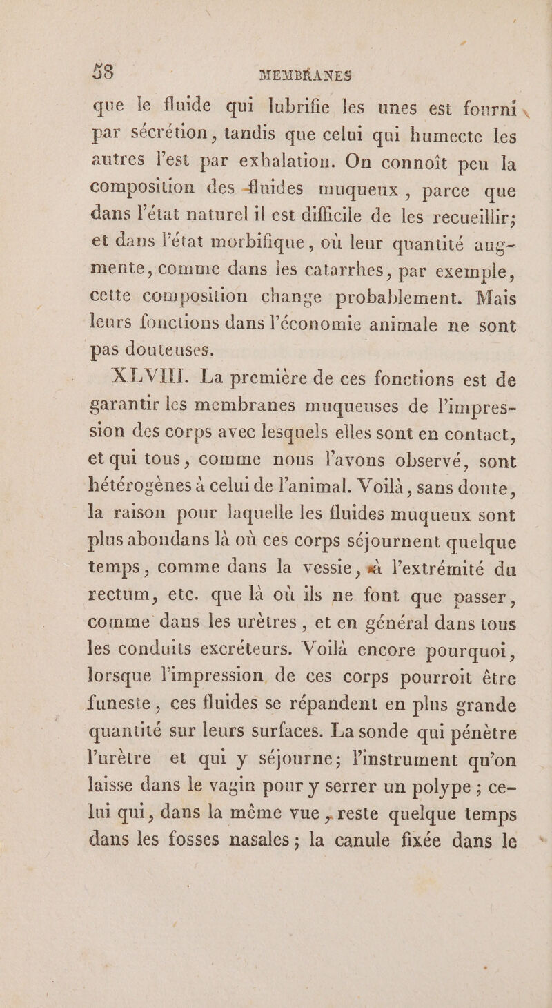 que le fluide qui lubrifie les unes est fourni, par sécrétion, tandis que celui qui humecte les autres l’est par exhalation. On connoît peu la composition des fluides muqueux, parce que dans l’état naturel il est difficile de les recueillir; et dans l’état morbifique, où leur quantité aug- mente, comme dans les catarrhes, par exemple, cette composition change probablement. Mais leurs fonctions dans l’économie animale ne sont pas douteuses. | XLVIIT. La première de ces fonctions est de garantir les membranes muqueuses de l’impres- sion des corps avec lesquels elles sont en contact, et qui tous, comme nous l'avons observé, sont hétérogènes à celui de l'animal. Voilà, sans doute, la raison pour laquelle les fluides muqueux sont plus abondans là où ces corps séjournent quelque temps, comme dans la vessie, # l’extrémité du rectum, etc. que là où ils ne font que passer, comme dans les urètres , et en général dans tous les conduits excréteurs. Voilà encore pourquoi, lorsque l'impression de ces corps pourroit être funeste, ces fluides se répandent en plus grande quanuté sur leurs surfaces. La sonde qui pénètre Vurètre et qui y séjourne; l'instrument qu’on laisse dans le vagin pour y serrer un polype ; ce- lui qui, dans la même vue , reste quelque temps dans les fosses nasales ; la canule fixée dans le