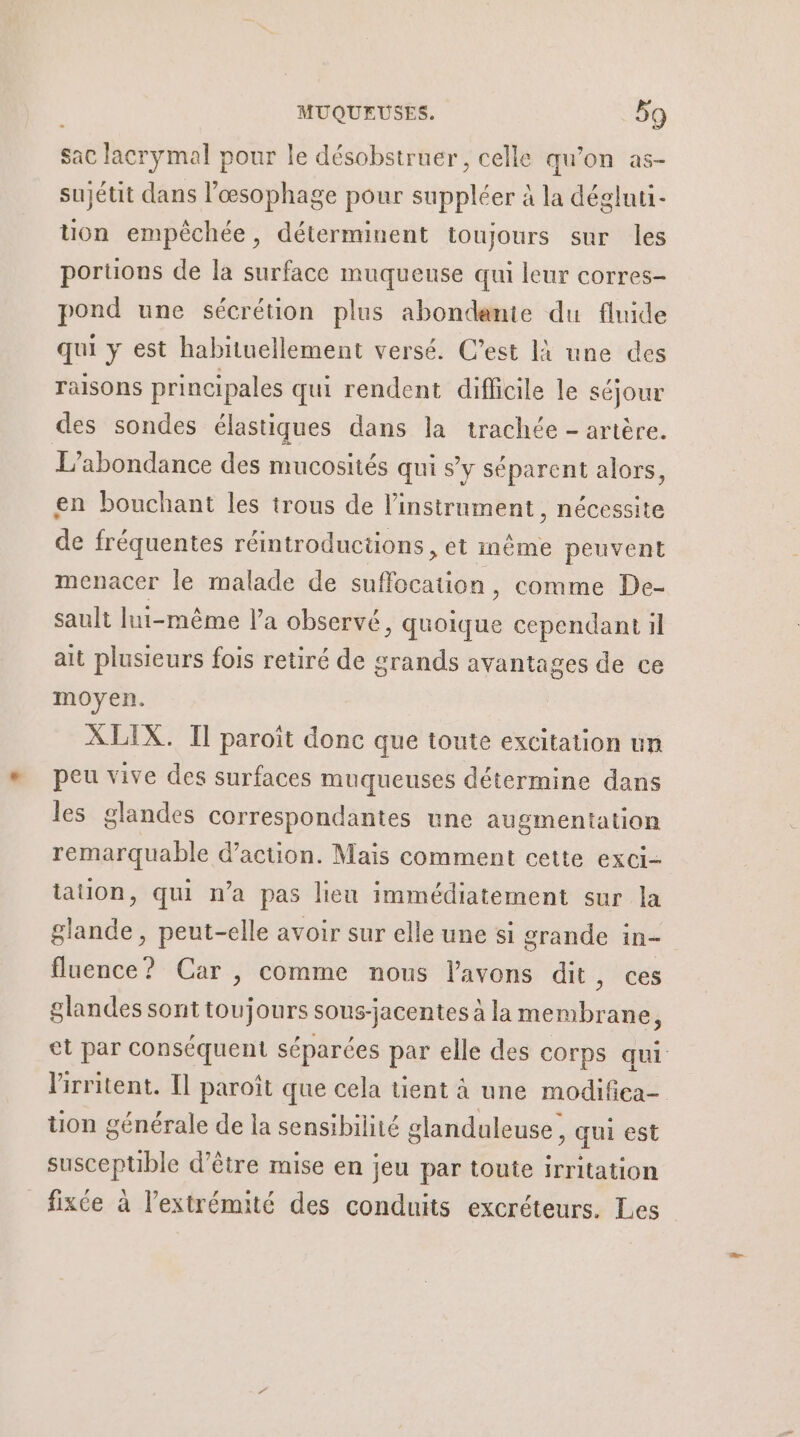 sac lacrymal pour le désobstruer, celle qu’on as- sujétit dans lœsophage pour suppléer à la dégluti- uon empêchée, déterminent toujours sur les portions de la surface muqueuse qui leur corres- pond une sécrétion plus abondante du fluide qui y est habituellement versé. C’est là une des Talsons principales qui rendent difficile le séjour des sondes élastiques dans la trachée - artère. L’abondance des mucosités qui sy séparent alors, en bouchant les trous de l'instrument, nécessite de fréquentes réintroductions, et même peuvent menacer le malade de suffocation, comme De- sault lui-même l'a observé, quoique cependant il ait plusieurs fois retiré de grands avantages de ce moyen. XLIX. Il paroït donc que toute excitation un peu vive des surfaces muqueuses détermine dans les glandes correspondantes une augmentation remarquable d'action. Mais comment cette exci- tation, qui n’a pas lieu immédiatement sur la glande, peut-elle avoir sur elle une si grande in- fluence? Car , comme nous l'avons dit, ces glandes sont toujours sous-jacentes à la membrane, et par conséquent séparées par elle des corps qui lirritent. Il paroît que cela tient à une modifica- tion générale de la sensibilité glanduleuse, qui est suscepuble d'être mise en jeu par toute irritation fixée à l'extrémité des conduits excréteurs. Les