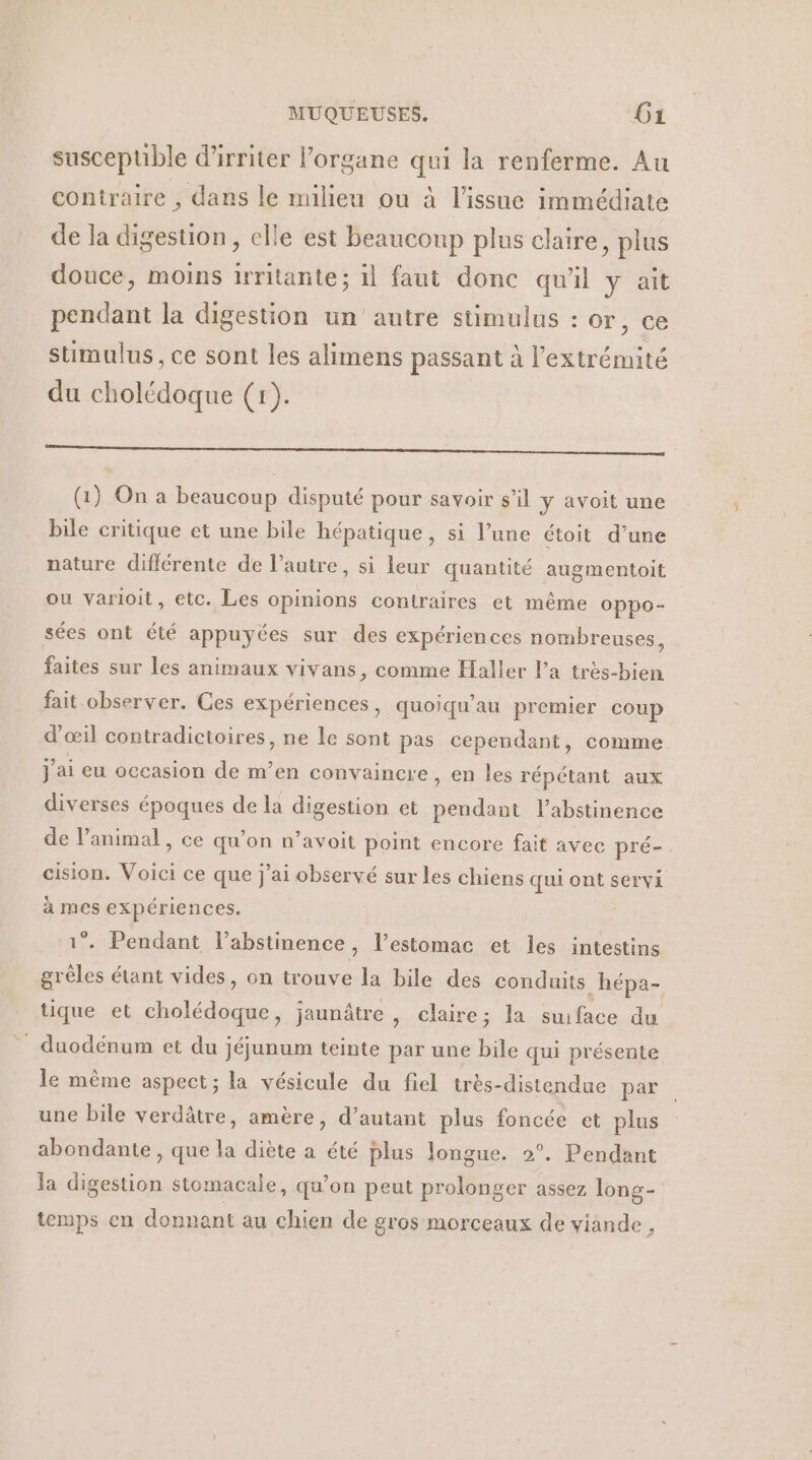 suscepuble d'irriter organe qui la renferme. Au contraire , dans le milieu ou à l’issue immédiate de la digestion, elle est beaucoup plus claire, plus douce, moins irritante; il faut donc qu'il y ait pendant la digestion un'autre sümulus : or, ce stimulus, ce sont les alimens passant à l'extrémité du cholédoque (r). LL PA D 4 ADR SE ASC VS AR PRE (1) On a beaucoup disputé pour savoir s’il ÿ avoit une bile critique et une bile hépatique, si l’une étoit d’une nature différente de l’autre, si leur quantité augmentoit ou varloit, etc. Les opinions contraires et même OPpo- sées ont été appuyées sur des expériences nombreuses, faites sur les animaux vivans, comme Haller l’a très-bien fait observer. Ces expériences, quoiqu'au premier coup d œil contradictoires, ne le sont pas cependant, comme J ai eu occasion de m’en convaincre, en les répétant aux diverses époques de la digestion et FR l'abstinence de l’animal, ce qu’on n’avoit pot encore fait avec pré- cision. Voici ce que j'ai observé sur les chiens qui ont servi à mes expériences. - Pendant l’abstinence, l'estomac et les intestins et étant vides, on trouve la bile des conduits .hépa- tique et Rene. jaunâtre , claire; la suiface du _ duodénum et du jéjunum teinte par une bile qui présente le même aspect; la vésicule du fiel très-distendue par une bile verdâtre, amère, d’autant plus foncée et plus abondante , que la diète a été plus longue. 2°. Pendant la digestion stomacale, qu'on peut prolonger assez long- temps en donnant au chien de gros morceaux de viande L