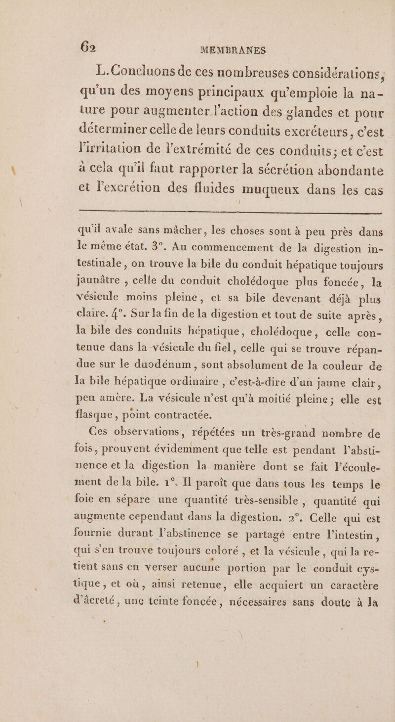 L.Goncluons de ces nombreuses considérations, qu'un des moyens principaux qu’emploie la na- ture pour augmenter l’action des glandes et pour déterminer celle de leurs conduits excréteurs, c’est lirritauon de l'extrémité de ces conduits; et c’est à cela qu'il faut rapporter la sécrétion abondante et lexcrétion des fluides muqueux dans les cas D RS RS Ne dd a Enr à qu'il avale sans mâcher, les choses sont à peu près dans le même état. 3°. Au commencement de la digestion in- testinale , on trouve la bile du conduit hépatique toujours jaunâtre , celle du conduit cholédoque plus foncée, la vésicule moins pleine, et sa bile devenant déjà plus claire. 4°. Sur la fin de la digestion et tout de suite après, la bile des conduits hépatique, cholédoque, celle con- tenue dans la vésicule du fiel, celle qui se trouve répan- due sur le duodénum, sont absolument de la couleur de la bile hépatique ordinaire , c’est-à-dire d’un jaune clair, peu amère. La vésicule n’est qu’à moitié pleine; elle est flasque , point contractée. Ces observations, répétées un très-grand nombre de fois, prouvent évidemment que telle est pendant l'absti- nence et la digestion la manière dont se fait l’écoule- sent de la bile. 1°. Il paroïît que dans tous les temps le foie en sépare une quantité très-sensible , quantité qui augmente cependant dans la digestion. 2°. Celle qui est fournie durant l’abstinence se partagé entre l'intestin, qui s'en trouve toujours coloré , et la vésicule, qui la re- tient sans en verser aucune portion par le conduit cys- tique , et où, ainsi retenue, elle acquiert un caractère d’âcreté, une teinte foncée, nécessaires sans doute à la