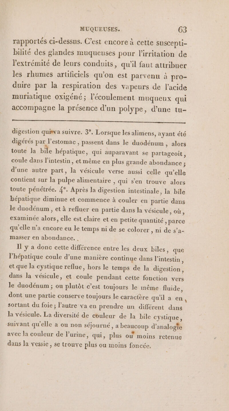 rapportés ci-dessus. C’est encore à cette suscepti- bilité des glandes muqueuses pour l'irritation de l'extrémité de leurs conduits, qu'il faut attribuer les rhumes arüficiels qu’on est parvenu à pro- duire par la respiration des vapeurs de l'acide muriatique oxigéné ; l'écoulement muqueux qui accompagne la présence d’un polype, d’une tu- PR DT D SAT EE EE 2 AR à digestion quisva suivre. 3°. Lorsque les alimens, ayant été digérés par l'estomac , passent dans le duodénum , alors coule dans l'intestin, et même en plus grande abondance ; d’une autre part, la vésicule verse aussi celle qu’elle contient sur la pulpe alimentaire , qui s’en trouve alors toute pénétrée. 4°. Après la digestion intestinale, la bile bépatique diminue et commence à couler en parte dans examinée alors, elle est claire et en petite quantité , parce qu'elle n’a encore eu le temps ni de se colorer » ni de s’a- masser en abondance. . lV’hépatique coule d’une manière continue dans l'intestin, et que la cystique reflue, hors le temps de la digestion, dans la vésicule, et coule pendant cette fonction vers le duodénum ; ou plutôt c’est toujours le même fluide, dont une partie conserve toujours le caractère qu'il a en sortant du foie; l’autre va en prendre un différent dans la vésicule. La diversité de couleur de la bile cystique, suivant qu'elle à ou non séjourné, a beaucoup d’analogte avec la couleur de Vurine, qui, plus où moins retenue dans la vessie, se trouve plus ou moins foncée. Ed