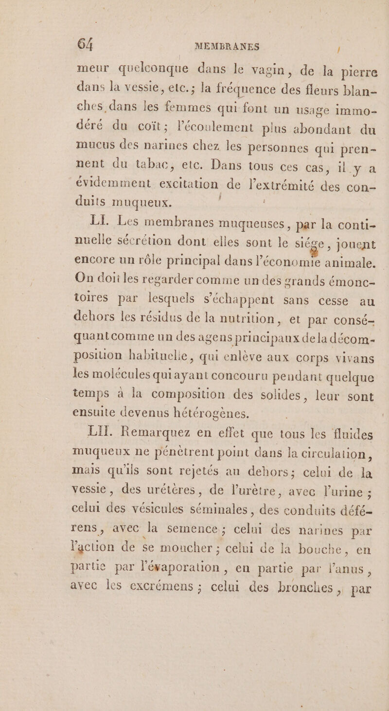 meur quelconque dans le vagin, de la pierre dans la vessie, etc.; la fréquence des fleurs blan- ches dans les ne qui font un usage immo- déré du coït; l'écoulement plus abondant du mucus des narines chez les personnes qui pren- nent du tabac, etc. Dans tous ces Cas il y'a évidemment ne ne de l'extrémité re con- duits muqueux. | LE Les membranes muqueuses, par la conti- nuelle sécrétion dont elles sont le siéce ; jouent encore un rôle principal dans l’é économie rnGe | On doïi les regarder comme un des zrands émonc- ioires par lesquels s’échappent sans cesse au dehors les résidus de la nutrition, et par consé- quantcomime un des agens principaux de la décom- posiion habituelle, qui enlève aux cOrps vivans les molécules quiayant concouru pendant quelque temps à la composition des solides, leur sont ensuite devenus hétérogènes. LIT. Remarquez en effet que tous les fluides muqueux ne pénètrent point dans la circulation, mais qu'ils sont rejetés an dehors; celui de la vessie, des urétéres, de lurètre, avec l'urine ; celui des vésicules séminales, des conduits défé- rens, avec la semence ; ne des naripes par ne de se moucher ; celui de là bouche, en parte par D &gt; En partie par ee avec les excrémens ; celui des bronches, par