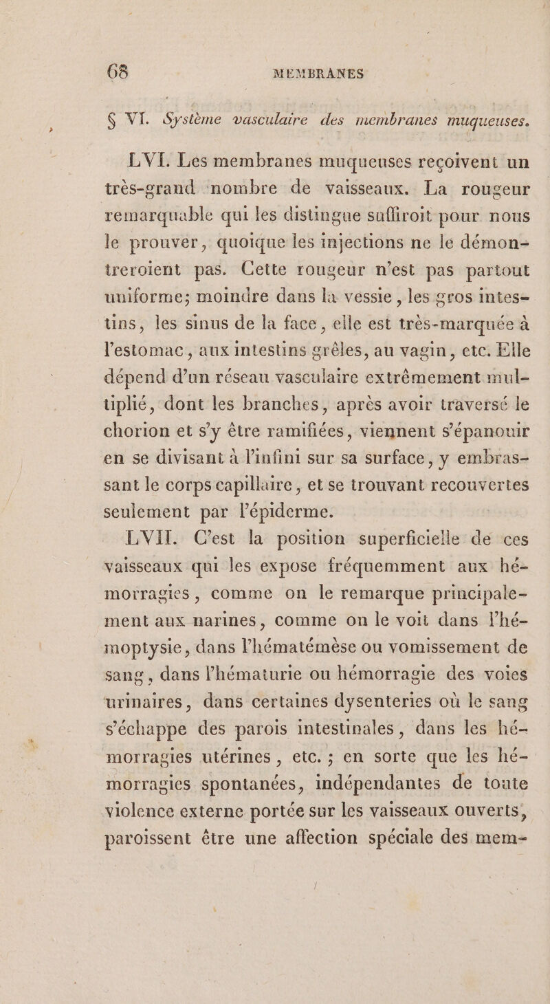 $ VI. Système vasculaire des membranes muqueuses. LVI. Les membranes muqueuses reçoivent un très-grand nombre de vaisseaux. La rougeur remarquable qui les distingue sufliroit pour nous le prouver, quoique les injections ne le démon- treroient pas. Cette rougeur n'est pas partout uuiforme; moindre dans là vessie, les gros intes- uns, les sinus de la face, elle est très-marquée à l'estomac, aux intestins grêles, au vagin, etc. Elle dépend d’un réseau vasculaire extrêmement mul- tiphié, dont les branches, après avoir traversé le chorion et s’y être ramifiées, viennent s'épanouir en se divisant à l'infini sur sa surface, y embras- sant le corps capillaire , et se trouvant recouvertes seulement par l’épiderme. LVIT. C'est la position superficielle de ces vaisseaux qui les expose fréquemment aux hé- morragies, Comme on le remarque principale- ment aux narines, comme on le voit dans l’hé- moptysie, dans l’hématémèse ou vomissement de sang , dans lhématurie ou hémorragie des voies urinaires, dans certaines dysenteries où le sang s'échappe des parois intestinales, dans les hé- morragies utérines , etc. ; en sorte que les hé- morragies spontanées, indépendantes de toute violence externe portée sur les vaisseaux ouverts, paroïssent être une affection spéciale des mem-