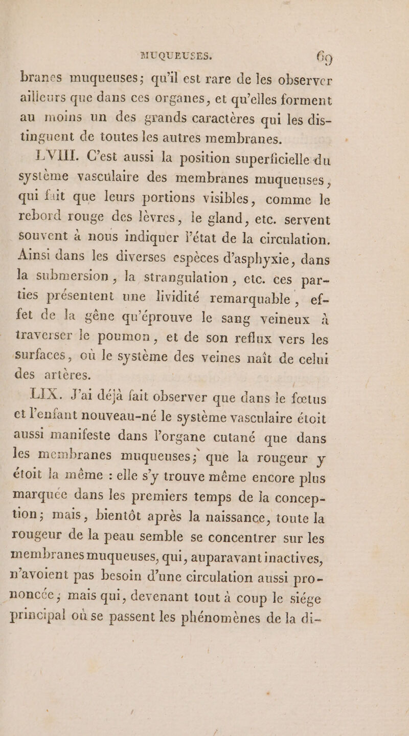 Le branes muqueuses; qu'il est rare de les observer ailleurs que dans ces organes, et qu’elles forment au moins un des grands caractères qui les dis- tinguent de toutes les autres membranes. EVIL Cest aussi la position superficielle du système vasculaire des membranes muqueuses, qui fut que leurs portions visibles, comme le rebord rouge des lèvres, le gland, etc. servent souvent à nous indiquer l'état de la circulation. Ainsi dans les diverses espèces d’asphyxie, dans la submersion , la strangulation , etc. ces par- ties Mn une lividité remarquable, ef- fet de la gène qu’éprouve le sang veineux à iraverser le poumon, et de son reflux vers les surfaces, où le système des veines naît de celui des artères. | | LIX. J'ai déjà fait observer que dans le fœtus et l’enfant nouveau-né le système vasculaire étoit aussi manifeste dans l'organe cutané que dans les membranes agrenpes que la rougeur y étoit la même : elle sy trouve même encore plus marquee dans les premiers temps de ia concep- uon; mais, bientôt après la naissance, toute la rougeur “ la peau semble se concentrer sur les membranes muqueuses, qui, auparavant inactives, n’avoient pas besoin d’une circulation aussi pro- nonc(e; mais qui, devenant tout à - le siége nl où se passent les phénomènes de la di--