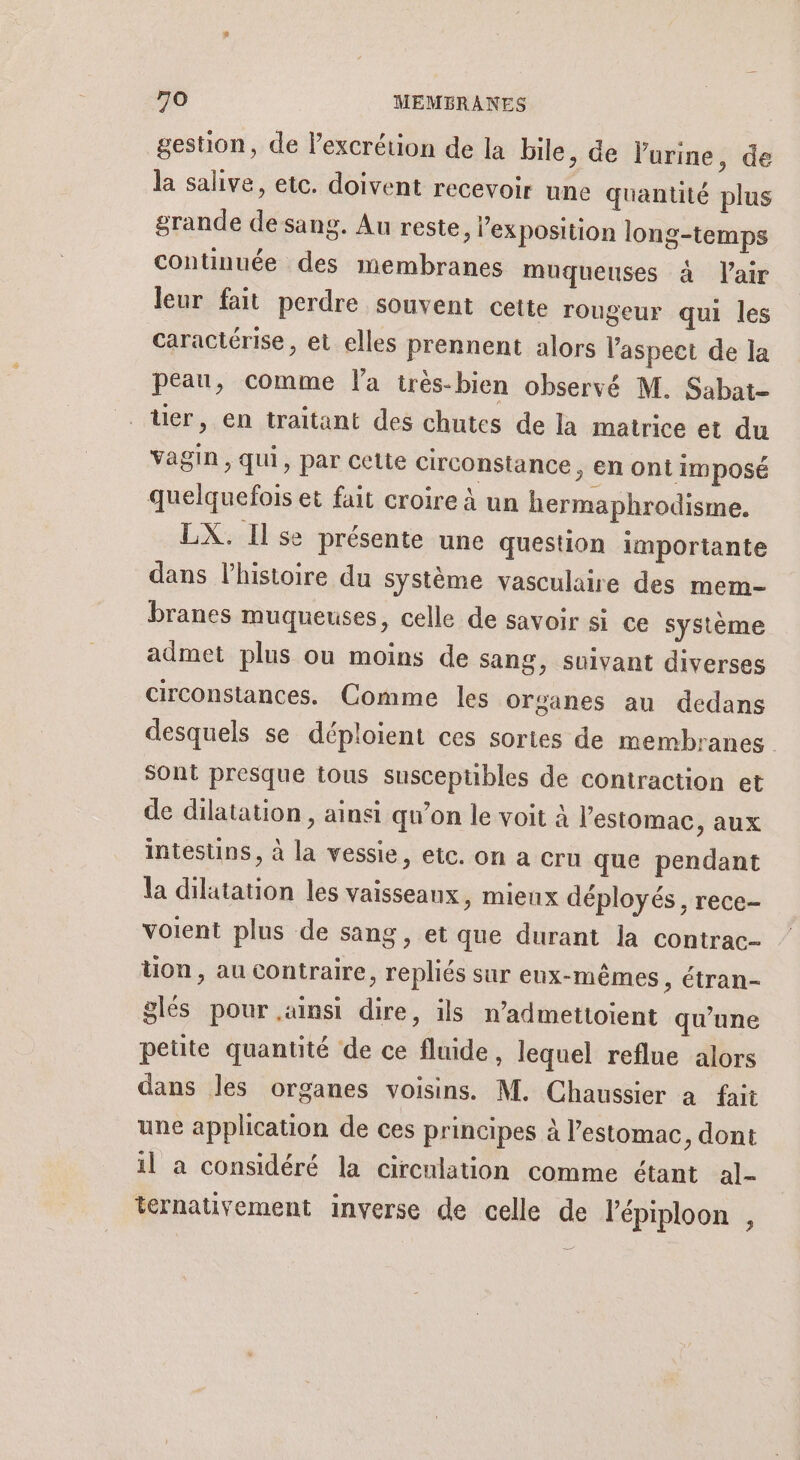 gestion, de Fexcrétion de la bile, de l'urine, de la salive, etc. doivent recevoir une quantité plus grande de sang. Au reste, l'exposition long-temps continuée des membranes muqueuses à l'air leur fait perdre souvent cette rougeur qui les caractérise, et elles prennent alors V'aspeet de la peau, comme l'a très-bien observé M. Sabat- ter, en traitant des chutes de la matrice et du vagin, qui, par cette circonstance, en ont imposé quelquefois et fait croire à un hermaphrodisme. LX. Ilse présente une question importante dans l’histoire du système vasculaire des mem- branes muqueuses, celle de savoir si ce système admet plus ou moins de sang, suivant diverses circonstances. Comme les organes au dedans desquels se déploient ces sortes de membranes sont presque tous susceptibles de contraction et de dilatation , ainsi qu’on le voit à l’estomac, aux intestins, à la vessie, etc. on a cru que pendant la dilatation les vaisseaux, mieux déployés, rece- voient plus de sang, et que durant la contrac- tion, au contraire, repliés sur eux-mêmes ; étran- glés pour .amsi dire, ils n’admettoient qu’une petite quantité de ce fluide, lequel reflue alors dans les organes voisins. M. Chaussier a fait une application de ces principes à l’estomac, dont il à considéré la circulation comme étant al- ternativement inverse de celle de l'épiploon ,