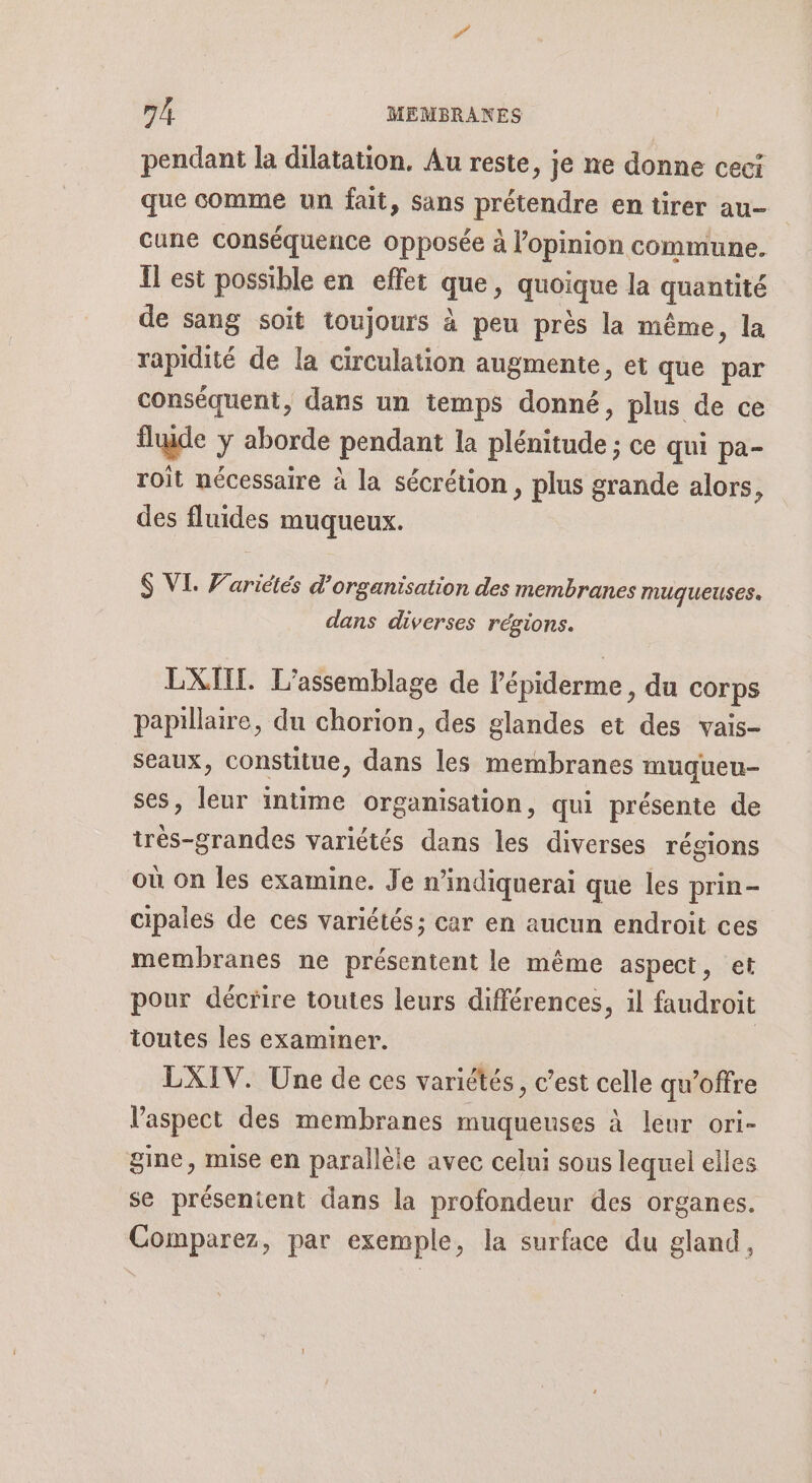 pendant la dilatation. Au reste, je ne donne ceci que comme un fait, sans prétendre en tirer au- cune conséquence opposée à l'opinion commune. Îl est possible en effet que, quoique la quantité de sang soit toujours à peu près la même, la rapidité de la circulation augmente, et que par conséquent, dans un temps donné, plus de ce fluide y aborde pendant la plénitude ; ce qui pa- roit nécessaire à la sécrétion , plus grande alors, des fluides muqueux. $ VL Warictés d'organisation des membranes muqueuses. dans diverses régions. EXIIT. L’assemblage de l'épiderme, du corps papillaire, du chorion, des glandes et des vais- seaux, constitue, dans les membranes muqueu- ses, leur intime organisation, qui présente de trés-grandes variétés dans les diverses régions où on les examine. Je n’indiquerai que les prin- cipales de ces variétés; car en aucun endroit ces membranes ne présentent le même aspect, et pour décrire toutes leurs différences, il faudroit toutes les examiner. | LXIV. Une de ces variétés, c’est celle qu’offre l'aspect des membranes muqueuses à leur ori- gine, mise en parallèle avec celui sous lequel elles se présentent dans la profondeur des organes. Comparez, par exemple, la surface du gland,