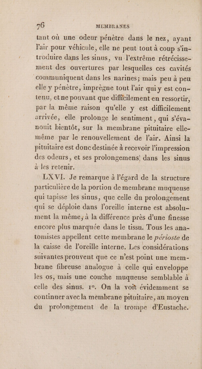 tant où une odeur pénètre dans le nez, ayant l'air pour véhicule, elle ne peut tout à coup s’in- troduire dans les sinus, vu l'extrême rétrécisse- ment des ouvertures par lesquelles ces cavités communiquent dans les narines; mais peu à peu elle y pénètre, inprègne tout Pair qui y est con- tenu, et ne pouvant que difficilement en ressortir, par la même raison qu’elle y est difficilement arrivée, elle prolonge le sentiment, qui s’éva- nouit bientôt, sur la membrane pituitaire elle- mème par le renouvellement de l'air. Ainsi la pituitaire est donc destinée à recevoir l'impression Qu odeurs, et ses prolongemens, dans les sinus a les retenir. LXVI. Je remarque à l'égard de la structure particulière e de la portion de membrane muqueuse qui tapisse les sinus, que celle du prolongement qui se déploie is l'oreille interne est absolu- ment la même; à la différence près d’une finesse encore plus marquée dans le tissu. Tous les ana- tomusies appellent cette membrane le périoste de la caisse de l’oreille interne. Les considérations suivantes prouvent que ce n’est point une mem- brane fibreuse analogue à celle qui enveloppe les os, mais une couche muqueuse semblable à celle des sinus. 1°. On la voit évidemment se continuer avec la membrane pituitaire, au moyen du prolongement de la trompe d’Eustache.