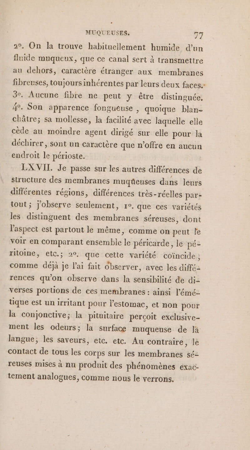 20. On la trouve habituellement humide dun fluide muqueux, que ce canal sert À transmettre au dehors, caractère étranger aux membranes fibreuses, toujours inhérentes par leurs deux faces. 3. Aucune fibre ne peut y être distinguée. 4°. Son apparence fongueuse , quoique blan- châtre; sa mollesse, la facilité avec laquelle elle cède au moindre agent dirigé sur elle pour la déchirer, sont un caractère que n'offre en aucun endroit le périoste. LX VIT. Je passe sur les autres différences de. siructure des membranes muqüeuses dans leurs différentes régions, différences très-réelles par- tout ; observe seulement, re. que ces variétés les distinguent des membranes séreuses, dont l'aspect est partout le même, comme on peut le voir en comparant ensemble le péricarde, le pé- ritoine, etc.; 20, que cette variété coïncide , comme déjà je l'ai fait observer, avec les diffé rences qu’on observe dans la sensibilité de di- verses portions de ces membranes : ainsi l’émé- tique est un irritant pour l'estomac, et non pour la conjonctive; la pituitaire percoit exclusive- ment les odeurs; la surface muqueuse de là langue, les saveurs, etc. etc. Au contraire , lé contact de tous les corps sur les membranes sé- reuses mises à nu produit des phénomènes éxac- tement analogues, comme nous le verrons.