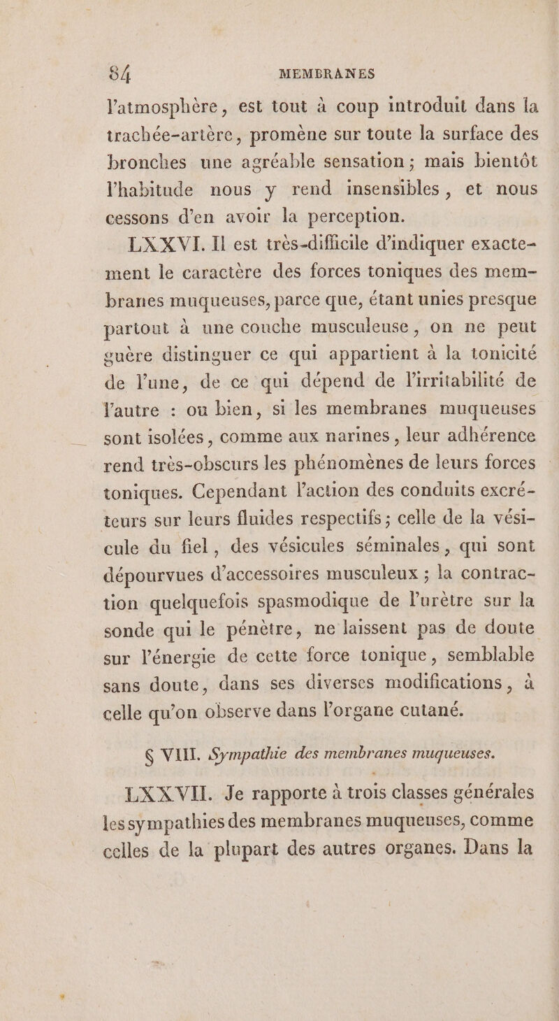 l'atmosphère, est tout à coup introduit dans la trachée-artère, promène sur toute la surface des bronches une agréable sensation; mais bientôt l'habitude nous y rend insensibles, et nous cessons d’en avoir la perception. LXX VI. Il est très-difficile d'indiquer exacte- ment le caractère des forces toniques des mem- branes muqueuses, parce que, étant unies presque pariout à une conche musculeuse, on ne peut guère distinguer ce qui appartient à la tonicité de l’une, de ce qui dépend de lirritabihté de autre : où bien, si les membranes muqueuses sont isolées, comme aux narines , leur adhérence rend très-obscurs les phénomènes de leurs forces toniques. Cependant l'action des conduits excré- teurs sur leurs fluides respectifs ; celle de la vési- cule du fiel, des vésicules séminales, qui sont dépourvues d'accessoires musculeux ; la contrac- tion quelquefois spasmodique de Purètre sur la sonde qui le pénètre, ne laissent pas de doute sur l'énergie de cette force tonique, semblable sans doute, dans ses diverses modifications, à celle qu’on observe dans Porgane cutané. 6 VELIT. Sympathie des membranes muqueuses. LXX VII Je rapporte à trois classes générales lessympathies des membranes muqueuses, comme celles de la plupart des autres organes. Dans la